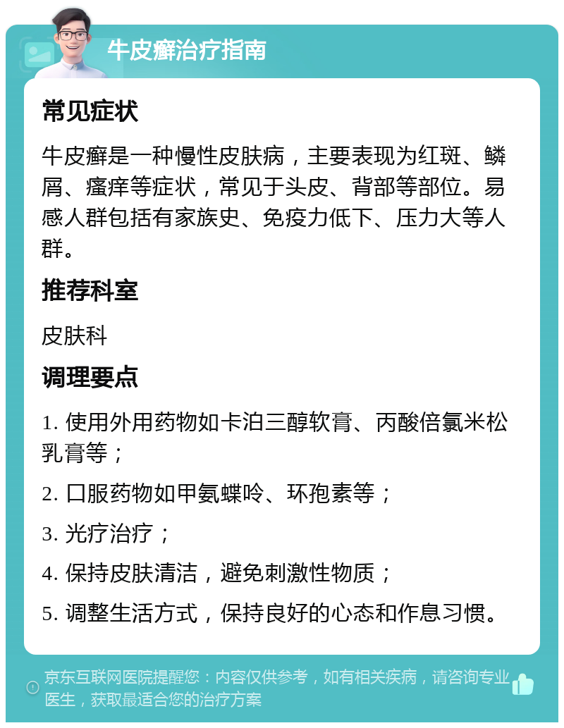 牛皮癣治疗指南 常见症状 牛皮癣是一种慢性皮肤病，主要表现为红斑、鳞屑、瘙痒等症状，常见于头皮、背部等部位。易感人群包括有家族史、免疫力低下、压力大等人群。 推荐科室 皮肤科 调理要点 1. 使用外用药物如卡泊三醇软膏、丙酸倍氯米松乳膏等； 2. 口服药物如甲氨蝶呤、环孢素等； 3. 光疗治疗； 4. 保持皮肤清洁，避免刺激性物质； 5. 调整生活方式，保持良好的心态和作息习惯。