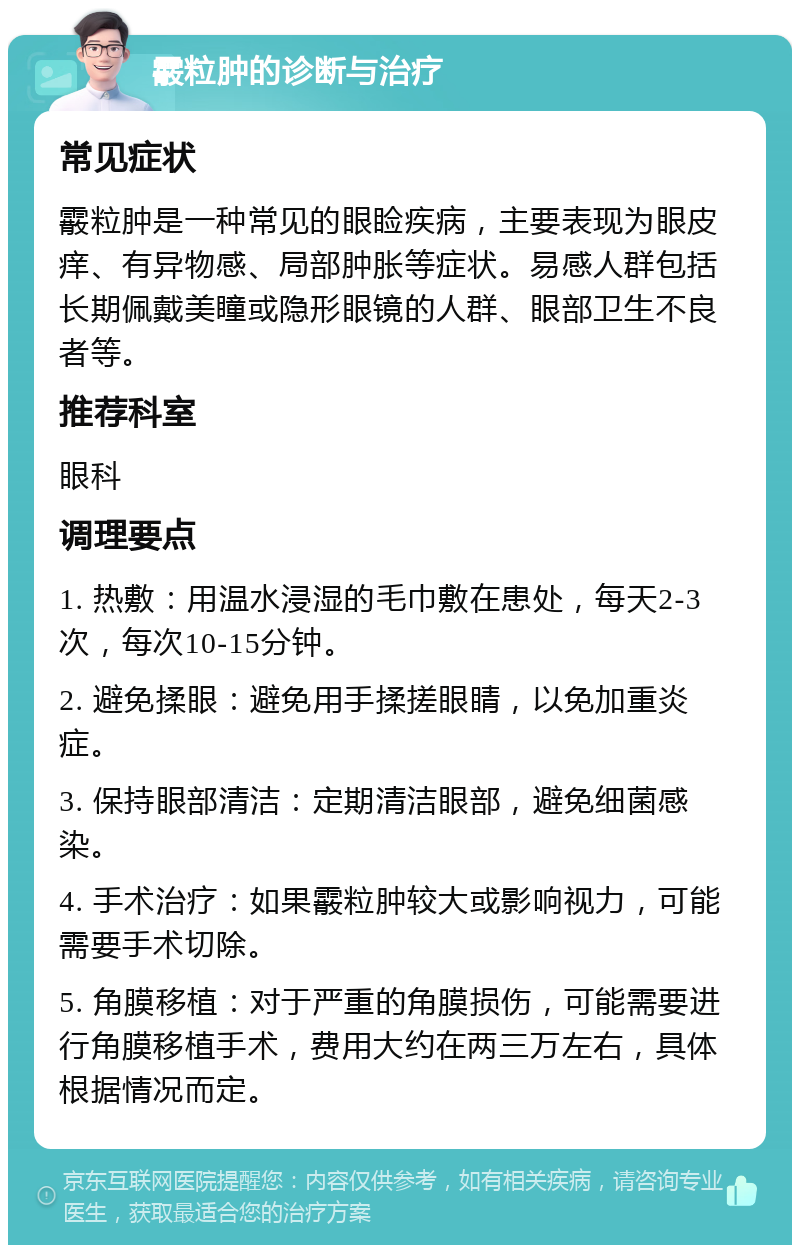 霰粒肿的诊断与治疗 常见症状 霰粒肿是一种常见的眼睑疾病，主要表现为眼皮痒、有异物感、局部肿胀等症状。易感人群包括长期佩戴美瞳或隐形眼镜的人群、眼部卫生不良者等。 推荐科室 眼科 调理要点 1. 热敷：用温水浸湿的毛巾敷在患处，每天2-3次，每次10-15分钟。 2. 避免揉眼：避免用手揉搓眼睛，以免加重炎症。 3. 保持眼部清洁：定期清洁眼部，避免细菌感染。 4. 手术治疗：如果霰粒肿较大或影响视力，可能需要手术切除。 5. 角膜移植：对于严重的角膜损伤，可能需要进行角膜移植手术，费用大约在两三万左右，具体根据情况而定。