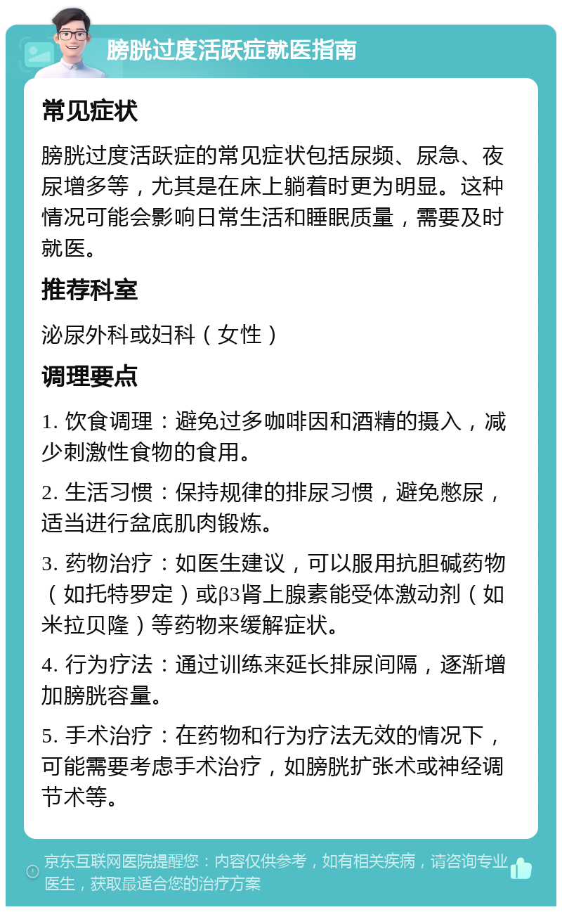 膀胱过度活跃症就医指南 常见症状 膀胱过度活跃症的常见症状包括尿频、尿急、夜尿增多等，尤其是在床上躺着时更为明显。这种情况可能会影响日常生活和睡眠质量，需要及时就医。 推荐科室 泌尿外科或妇科（女性） 调理要点 1. 饮食调理：避免过多咖啡因和酒精的摄入，减少刺激性食物的食用。 2. 生活习惯：保持规律的排尿习惯，避免憋尿，适当进行盆底肌肉锻炼。 3. 药物治疗：如医生建议，可以服用抗胆碱药物（如托特罗定）或β3肾上腺素能受体激动剂（如米拉贝隆）等药物来缓解症状。 4. 行为疗法：通过训练来延长排尿间隔，逐渐增加膀胱容量。 5. 手术治疗：在药物和行为疗法无效的情况下，可能需要考虑手术治疗，如膀胱扩张术或神经调节术等。