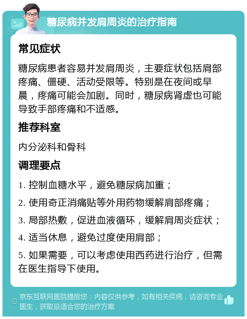 糖尿病并发肩周炎的治疗指南 常见症状 糖尿病患者容易并发肩周炎，主要症状包括肩部疼痛、僵硬、活动受限等。特别是在夜间或早晨，疼痛可能会加剧。同时，糖尿病肾虚也可能导致手部疼痛和不适感。 推荐科室 内分泌科和骨科 调理要点 1. 控制血糖水平，避免糖尿病加重； 2. 使用奇正消痛贴等外用药物缓解肩部疼痛； 3. 局部热敷，促进血液循环，缓解肩周炎症状； 4. 适当休息，避免过度使用肩部； 5. 如果需要，可以考虑使用西药进行治疗，但需在医生指导下使用。