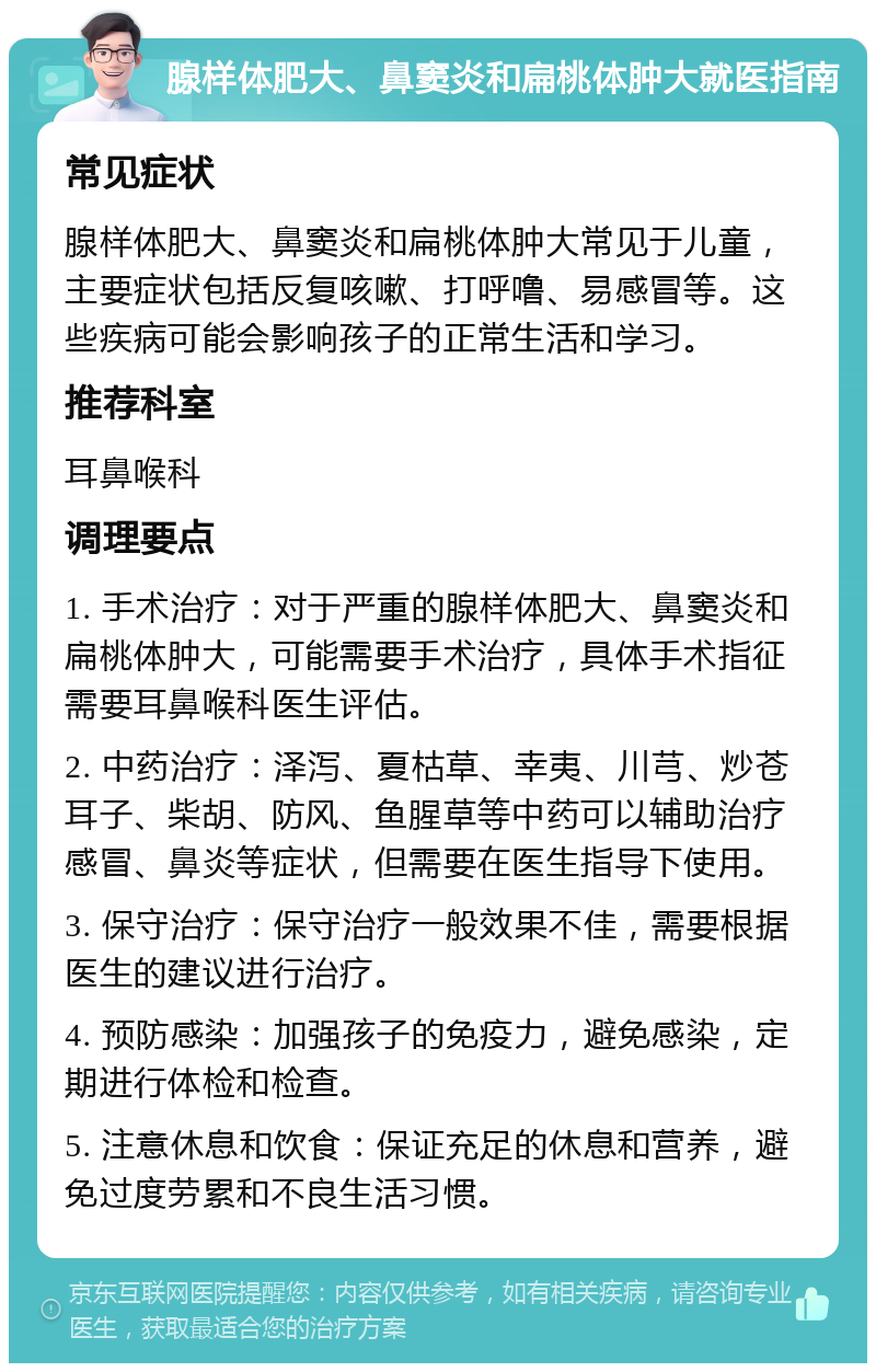 腺样体肥大、鼻窦炎和扁桃体肿大就医指南 常见症状 腺样体肥大、鼻窦炎和扁桃体肿大常见于儿童，主要症状包括反复咳嗽、打呼噜、易感冒等。这些疾病可能会影响孩子的正常生活和学习。 推荐科室 耳鼻喉科 调理要点 1. 手术治疗：对于严重的腺样体肥大、鼻窦炎和扁桃体肿大，可能需要手术治疗，具体手术指征需要耳鼻喉科医生评估。 2. 中药治疗：泽泻、夏枯草、幸夷、川芎、炒苍耳子、柴胡、防风、鱼腥草等中药可以辅助治疗感冒、鼻炎等症状，但需要在医生指导下使用。 3. 保守治疗：保守治疗一般效果不佳，需要根据医生的建议进行治疗。 4. 预防感染：加强孩子的免疫力，避免感染，定期进行体检和检查。 5. 注意休息和饮食：保证充足的休息和营养，避免过度劳累和不良生活习惯。