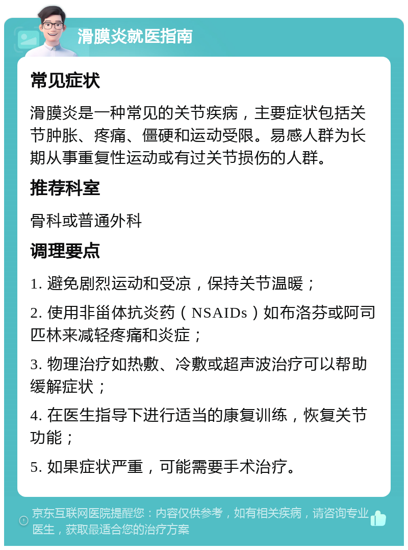 滑膜炎就医指南 常见症状 滑膜炎是一种常见的关节疾病，主要症状包括关节肿胀、疼痛、僵硬和运动受限。易感人群为长期从事重复性运动或有过关节损伤的人群。 推荐科室 骨科或普通外科 调理要点 1. 避免剧烈运动和受凉，保持关节温暖； 2. 使用非甾体抗炎药（NSAIDs）如布洛芬或阿司匹林来减轻疼痛和炎症； 3. 物理治疗如热敷、冷敷或超声波治疗可以帮助缓解症状； 4. 在医生指导下进行适当的康复训练，恢复关节功能； 5. 如果症状严重，可能需要手术治疗。