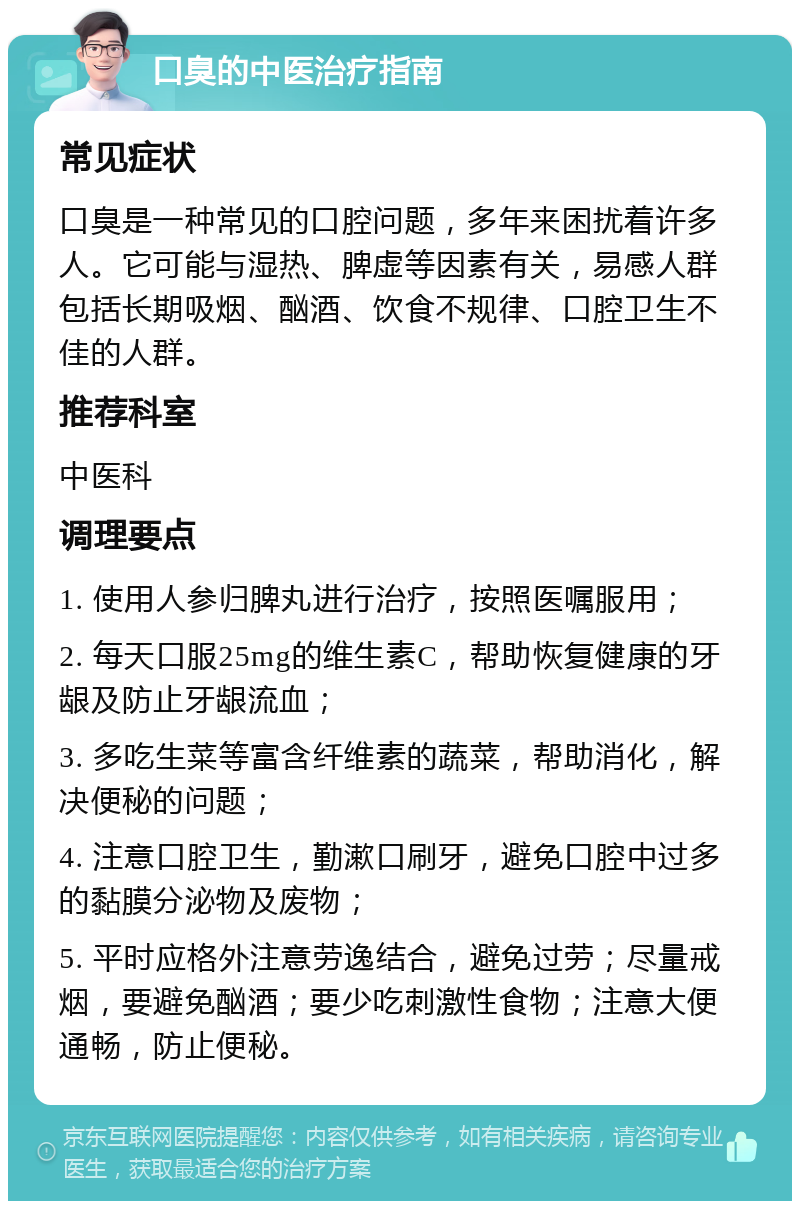 口臭的中医治疗指南 常见症状 口臭是一种常见的口腔问题，多年来困扰着许多人。它可能与湿热、脾虚等因素有关，易感人群包括长期吸烟、酗酒、饮食不规律、口腔卫生不佳的人群。 推荐科室 中医科 调理要点 1. 使用人参归脾丸进行治疗，按照医嘱服用； 2. 每天口服25mg的维生素C，帮助恢复健康的牙龈及防止牙龈流血； 3. 多吃生菜等富含纤维素的蔬菜，帮助消化，解决便秘的问题； 4. 注意口腔卫生，勤漱口刷牙，避免口腔中过多的黏膜分泌物及废物； 5. 平时应格外注意劳逸结合，避免过劳；尽量戒烟，要避免酗酒；要少吃刺激性食物；注意大便通畅，防止便秘。