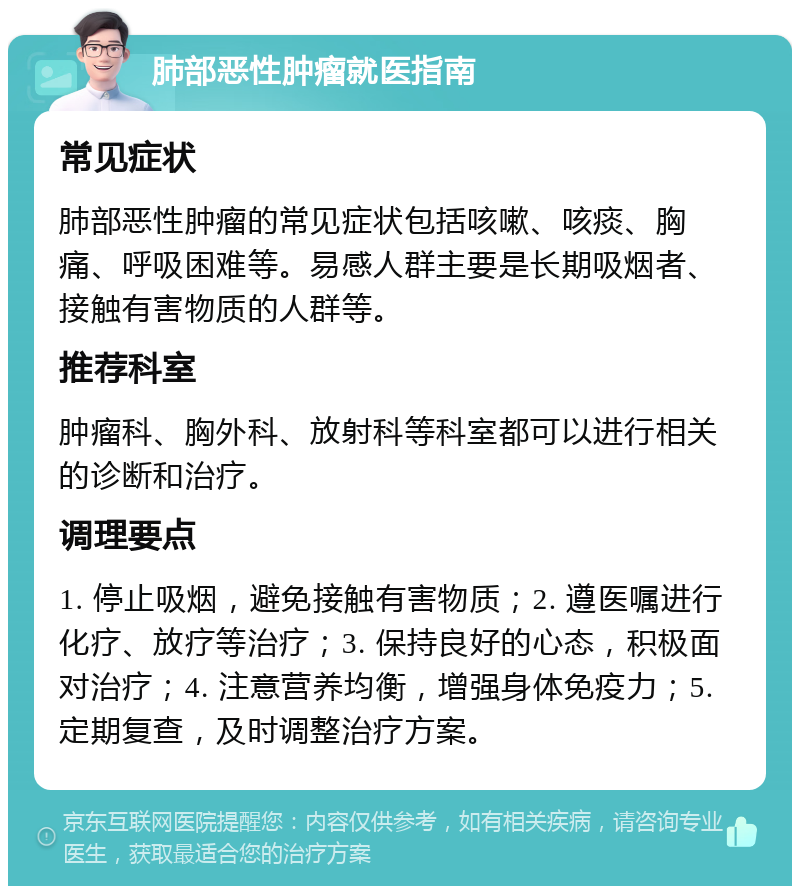 肺部恶性肿瘤就医指南 常见症状 肺部恶性肿瘤的常见症状包括咳嗽、咳痰、胸痛、呼吸困难等。易感人群主要是长期吸烟者、接触有害物质的人群等。 推荐科室 肿瘤科、胸外科、放射科等科室都可以进行相关的诊断和治疗。 调理要点 1. 停止吸烟，避免接触有害物质；2. 遵医嘱进行化疗、放疗等治疗；3. 保持良好的心态，积极面对治疗；4. 注意营养均衡，增强身体免疫力；5. 定期复查，及时调整治疗方案。