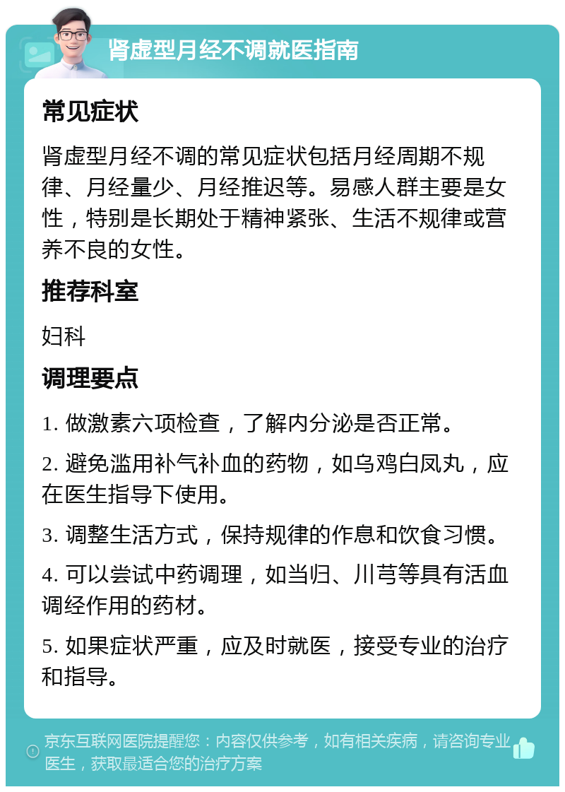 肾虚型月经不调就医指南 常见症状 肾虚型月经不调的常见症状包括月经周期不规律、月经量少、月经推迟等。易感人群主要是女性，特别是长期处于精神紧张、生活不规律或营养不良的女性。 推荐科室 妇科 调理要点 1. 做激素六项检查，了解内分泌是否正常。 2. 避免滥用补气补血的药物，如乌鸡白凤丸，应在医生指导下使用。 3. 调整生活方式，保持规律的作息和饮食习惯。 4. 可以尝试中药调理，如当归、川芎等具有活血调经作用的药材。 5. 如果症状严重，应及时就医，接受专业的治疗和指导。