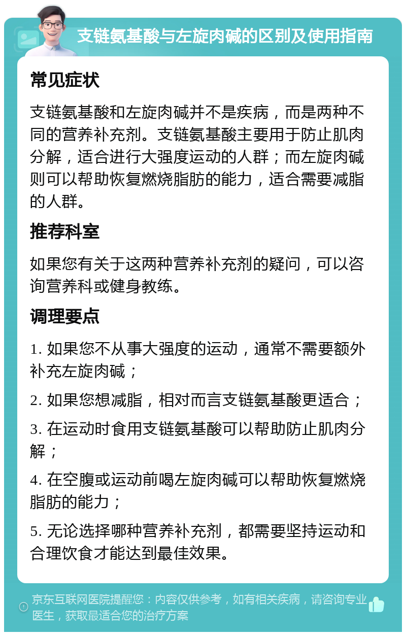 支链氨基酸与左旋肉碱的区别及使用指南 常见症状 支链氨基酸和左旋肉碱并不是疾病，而是两种不同的营养补充剂。支链氨基酸主要用于防止肌肉分解，适合进行大强度运动的人群；而左旋肉碱则可以帮助恢复燃烧脂肪的能力，适合需要减脂的人群。 推荐科室 如果您有关于这两种营养补充剂的疑问，可以咨询营养科或健身教练。 调理要点 1. 如果您不从事大强度的运动，通常不需要额外补充左旋肉碱； 2. 如果您想减脂，相对而言支链氨基酸更适合； 3. 在运动时食用支链氨基酸可以帮助防止肌肉分解； 4. 在空腹或运动前喝左旋肉碱可以帮助恢复燃烧脂肪的能力； 5. 无论选择哪种营养补充剂，都需要坚持运动和合理饮食才能达到最佳效果。