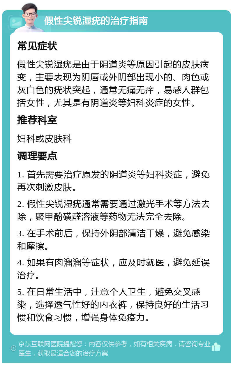 假性尖锐湿疣的治疗指南 常见症状 假性尖锐湿疣是由于阴道炎等原因引起的皮肤病变，主要表现为阴唇或外阴部出现小的、肉色或灰白色的疣状突起，通常无痛无痒，易感人群包括女性，尤其是有阴道炎等妇科炎症的女性。 推荐科室 妇科或皮肤科 调理要点 1. 首先需要治疗原发的阴道炎等妇科炎症，避免再次刺激皮肤。 2. 假性尖锐湿疣通常需要通过激光手术等方法去除，聚甲酚磺醛溶液等药物无法完全去除。 3. 在手术前后，保持外阴部清洁干燥，避免感染和摩擦。 4. 如果有肉溜溜等症状，应及时就医，避免延误治疗。 5. 在日常生活中，注意个人卫生，避免交叉感染，选择透气性好的内衣裤，保持良好的生活习惯和饮食习惯，增强身体免疫力。