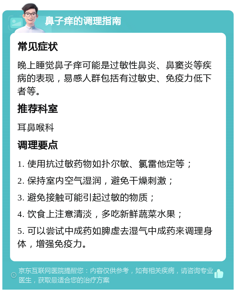 鼻子痒的调理指南 常见症状 晚上睡觉鼻子痒可能是过敏性鼻炎、鼻窦炎等疾病的表现，易感人群包括有过敏史、免疫力低下者等。 推荐科室 耳鼻喉科 调理要点 1. 使用抗过敏药物如扑尔敏、氯雷他定等； 2. 保持室内空气湿润，避免干燥刺激； 3. 避免接触可能引起过敏的物质； 4. 饮食上注意清淡，多吃新鲜蔬菜水果； 5. 可以尝试中成药如脾虚去湿气中成药来调理身体，增强免疫力。