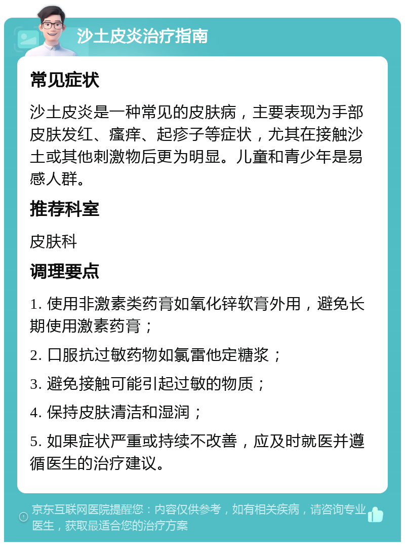 沙土皮炎治疗指南 常见症状 沙土皮炎是一种常见的皮肤病，主要表现为手部皮肤发红、瘙痒、起疹子等症状，尤其在接触沙土或其他刺激物后更为明显。儿童和青少年是易感人群。 推荐科室 皮肤科 调理要点 1. 使用非激素类药膏如氧化锌软膏外用，避免长期使用激素药膏； 2. 口服抗过敏药物如氯雷他定糖浆； 3. 避免接触可能引起过敏的物质； 4. 保持皮肤清洁和湿润； 5. 如果症状严重或持续不改善，应及时就医并遵循医生的治疗建议。