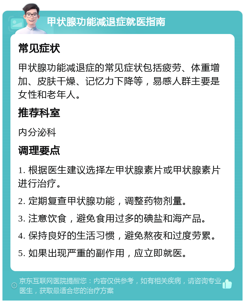 甲状腺功能减退症就医指南 常见症状 甲状腺功能减退症的常见症状包括疲劳、体重增加、皮肤干燥、记忆力下降等，易感人群主要是女性和老年人。 推荐科室 内分泌科 调理要点 1. 根据医生建议选择左甲状腺素片或甲状腺素片进行治疗。 2. 定期复查甲状腺功能，调整药物剂量。 3. 注意饮食，避免食用过多的碘盐和海产品。 4. 保持良好的生活习惯，避免熬夜和过度劳累。 5. 如果出现严重的副作用，应立即就医。