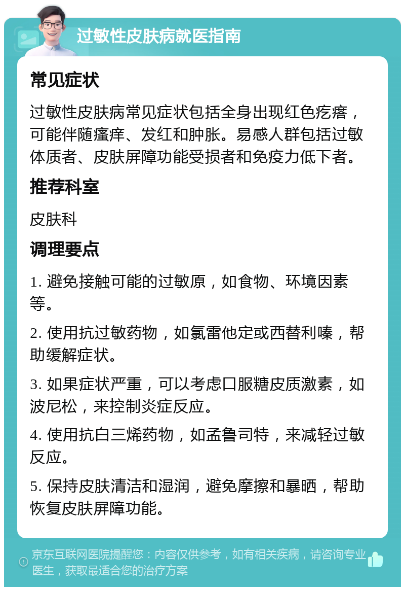 过敏性皮肤病就医指南 常见症状 过敏性皮肤病常见症状包括全身出现红色疙瘩，可能伴随瘙痒、发红和肿胀。易感人群包括过敏体质者、皮肤屏障功能受损者和免疫力低下者。 推荐科室 皮肤科 调理要点 1. 避免接触可能的过敏原，如食物、环境因素等。 2. 使用抗过敏药物，如氯雷他定或西替利嗪，帮助缓解症状。 3. 如果症状严重，可以考虑口服糖皮质激素，如波尼松，来控制炎症反应。 4. 使用抗白三烯药物，如孟鲁司特，来减轻过敏反应。 5. 保持皮肤清洁和湿润，避免摩擦和暴晒，帮助恢复皮肤屏障功能。