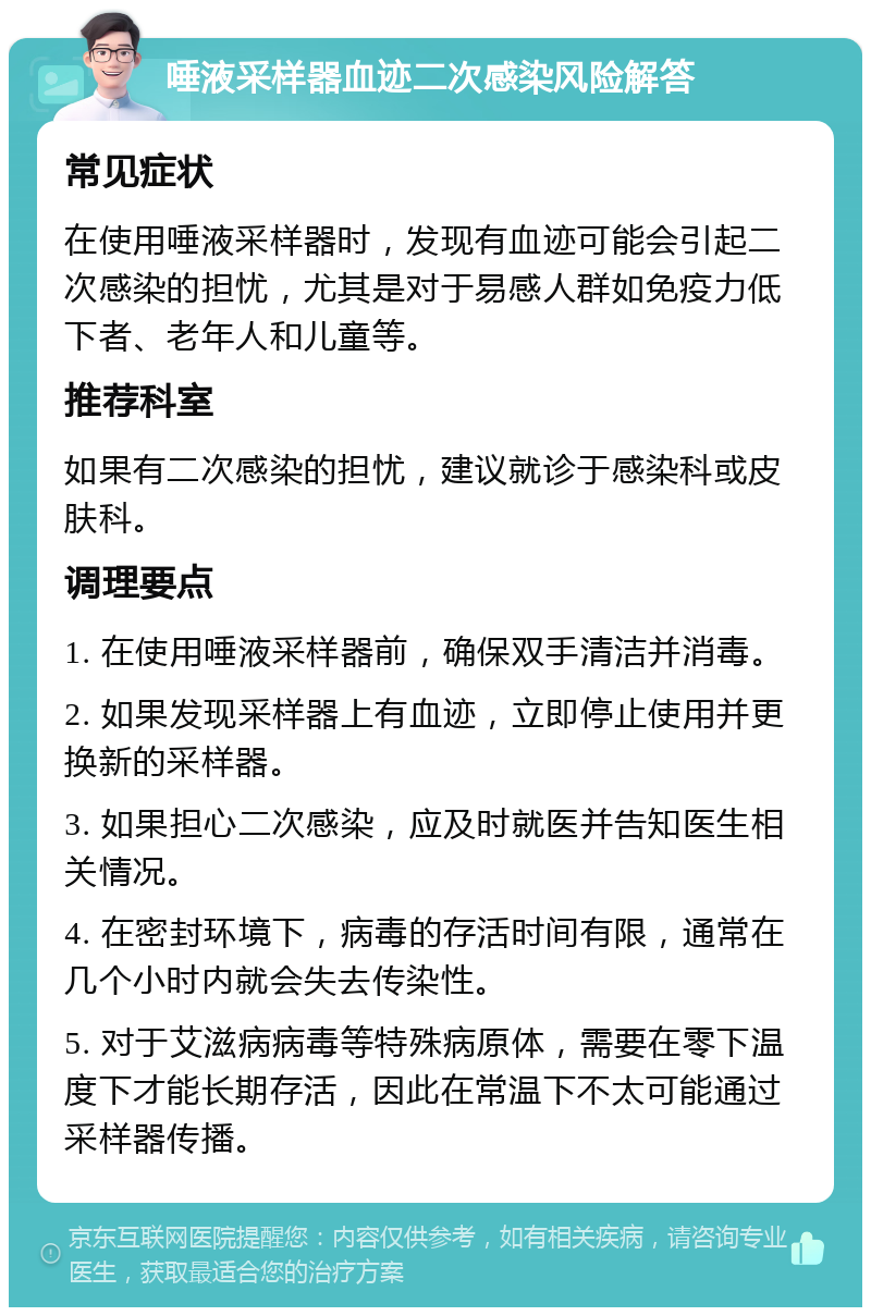 唾液采样器血迹二次感染风险解答 常见症状 在使用唾液采样器时，发现有血迹可能会引起二次感染的担忧，尤其是对于易感人群如免疫力低下者、老年人和儿童等。 推荐科室 如果有二次感染的担忧，建议就诊于感染科或皮肤科。 调理要点 1. 在使用唾液采样器前，确保双手清洁并消毒。 2. 如果发现采样器上有血迹，立即停止使用并更换新的采样器。 3. 如果担心二次感染，应及时就医并告知医生相关情况。 4. 在密封环境下，病毒的存活时间有限，通常在几个小时内就会失去传染性。 5. 对于艾滋病病毒等特殊病原体，需要在零下温度下才能长期存活，因此在常温下不太可能通过采样器传播。