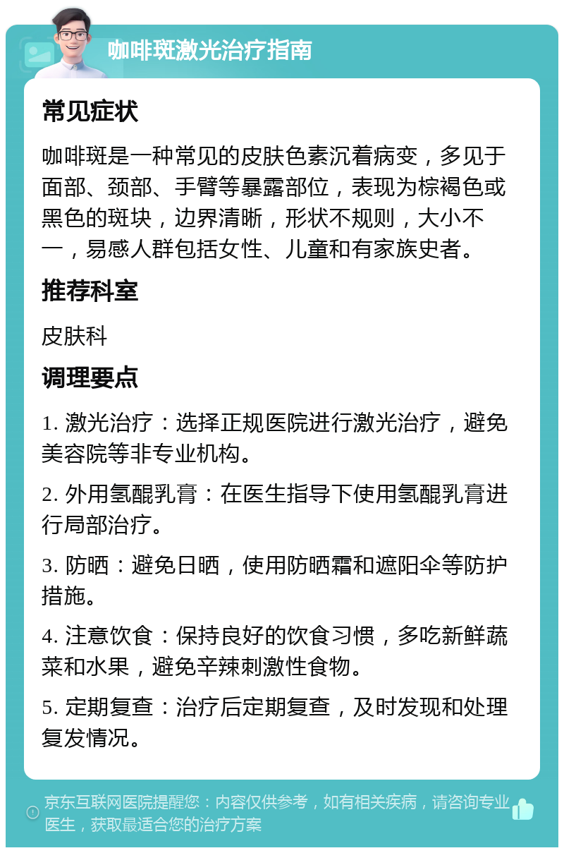 咖啡斑激光治疗指南 常见症状 咖啡斑是一种常见的皮肤色素沉着病变，多见于面部、颈部、手臂等暴露部位，表现为棕褐色或黑色的斑块，边界清晰，形状不规则，大小不一，易感人群包括女性、儿童和有家族史者。 推荐科室 皮肤科 调理要点 1. 激光治疗：选择正规医院进行激光治疗，避免美容院等非专业机构。 2. 外用氢醌乳膏：在医生指导下使用氢醌乳膏进行局部治疗。 3. 防晒：避免日晒，使用防晒霜和遮阳伞等防护措施。 4. 注意饮食：保持良好的饮食习惯，多吃新鲜蔬菜和水果，避免辛辣刺激性食物。 5. 定期复查：治疗后定期复查，及时发现和处理复发情况。