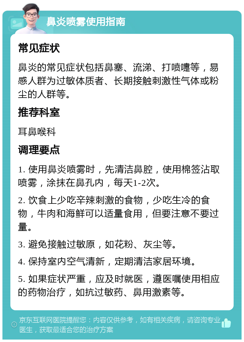 鼻炎喷雾使用指南 常见症状 鼻炎的常见症状包括鼻塞、流涕、打喷嚏等，易感人群为过敏体质者、长期接触刺激性气体或粉尘的人群等。 推荐科室 耳鼻喉科 调理要点 1. 使用鼻炎喷雾时，先清洁鼻腔，使用棉签沾取喷雾，涂抹在鼻孔内，每天1-2次。 2. 饮食上少吃辛辣刺激的食物，少吃生冷的食物，牛肉和海鲜可以适量食用，但要注意不要过量。 3. 避免接触过敏原，如花粉、灰尘等。 4. 保持室内空气清新，定期清洁家居环境。 5. 如果症状严重，应及时就医，遵医嘱使用相应的药物治疗，如抗过敏药、鼻用激素等。