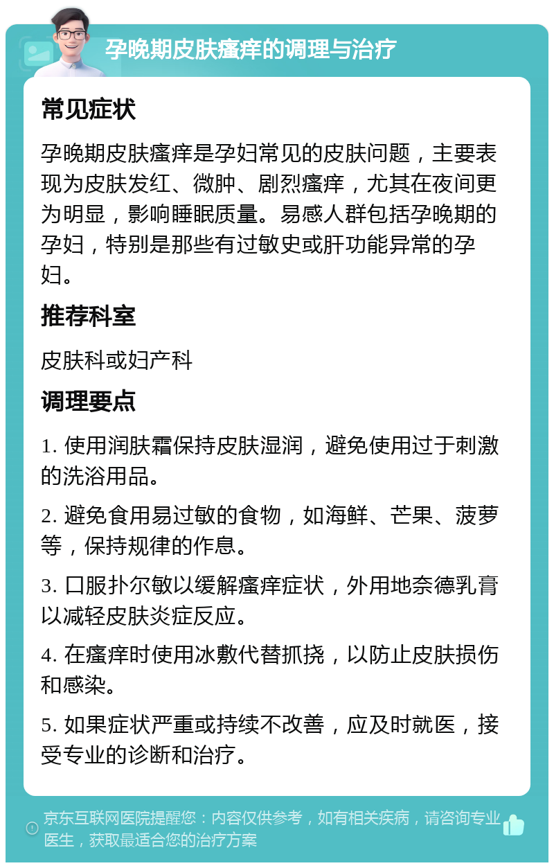 孕晚期皮肤瘙痒的调理与治疗 常见症状 孕晚期皮肤瘙痒是孕妇常见的皮肤问题，主要表现为皮肤发红、微肿、剧烈瘙痒，尤其在夜间更为明显，影响睡眠质量。易感人群包括孕晚期的孕妇，特别是那些有过敏史或肝功能异常的孕妇。 推荐科室 皮肤科或妇产科 调理要点 1. 使用润肤霜保持皮肤湿润，避免使用过于刺激的洗浴用品。 2. 避免食用易过敏的食物，如海鲜、芒果、菠萝等，保持规律的作息。 3. 口服扑尔敏以缓解瘙痒症状，外用地奈德乳膏以减轻皮肤炎症反应。 4. 在瘙痒时使用冰敷代替抓挠，以防止皮肤损伤和感染。 5. 如果症状严重或持续不改善，应及时就医，接受专业的诊断和治疗。