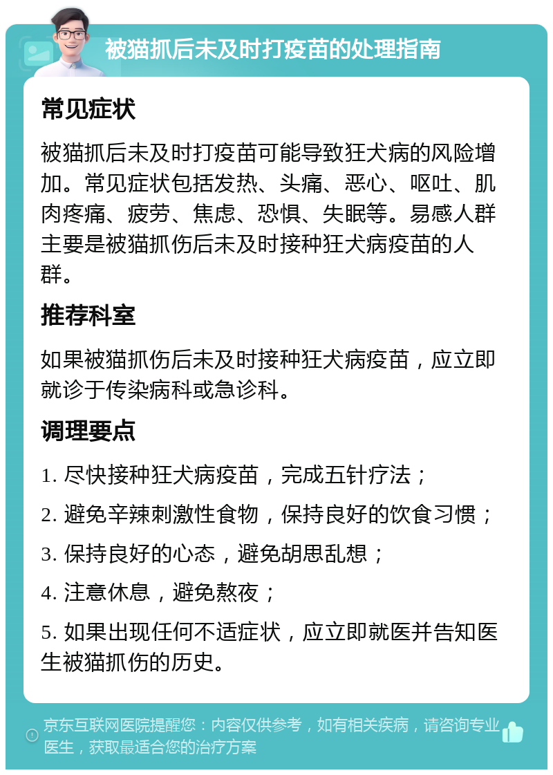 被猫抓后未及时打疫苗的处理指南 常见症状 被猫抓后未及时打疫苗可能导致狂犬病的风险增加。常见症状包括发热、头痛、恶心、呕吐、肌肉疼痛、疲劳、焦虑、恐惧、失眠等。易感人群主要是被猫抓伤后未及时接种狂犬病疫苗的人群。 推荐科室 如果被猫抓伤后未及时接种狂犬病疫苗，应立即就诊于传染病科或急诊科。 调理要点 1. 尽快接种狂犬病疫苗，完成五针疗法； 2. 避免辛辣刺激性食物，保持良好的饮食习惯； 3. 保持良好的心态，避免胡思乱想； 4. 注意休息，避免熬夜； 5. 如果出现任何不适症状，应立即就医并告知医生被猫抓伤的历史。