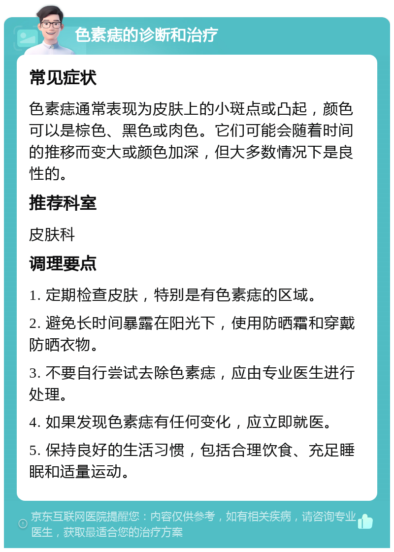 色素痣的诊断和治疗 常见症状 色素痣通常表现为皮肤上的小斑点或凸起，颜色可以是棕色、黑色或肉色。它们可能会随着时间的推移而变大或颜色加深，但大多数情况下是良性的。 推荐科室 皮肤科 调理要点 1. 定期检查皮肤，特别是有色素痣的区域。 2. 避免长时间暴露在阳光下，使用防晒霜和穿戴防晒衣物。 3. 不要自行尝试去除色素痣，应由专业医生进行处理。 4. 如果发现色素痣有任何变化，应立即就医。 5. 保持良好的生活习惯，包括合理饮食、充足睡眠和适量运动。