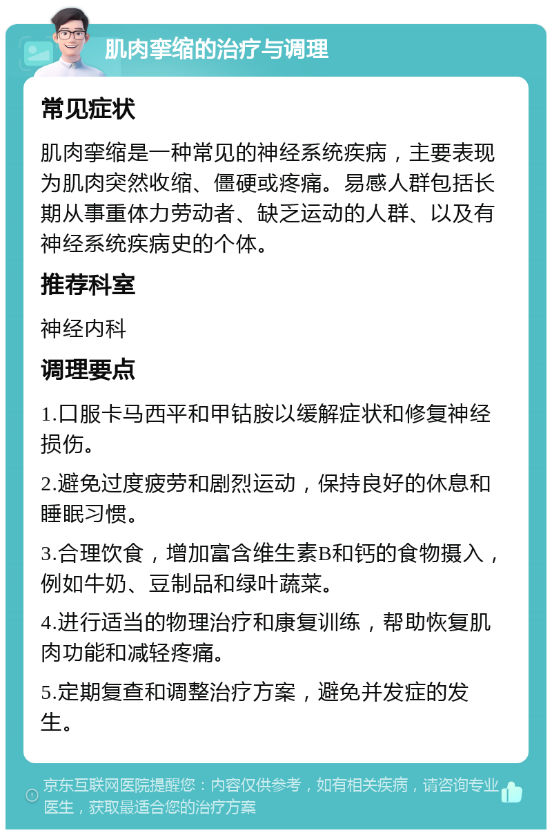 肌肉挛缩的治疗与调理 常见症状 肌肉挛缩是一种常见的神经系统疾病，主要表现为肌肉突然收缩、僵硬或疼痛。易感人群包括长期从事重体力劳动者、缺乏运动的人群、以及有神经系统疾病史的个体。 推荐科室 神经内科 调理要点 1.口服卡马西平和甲钴胺以缓解症状和修复神经损伤。 2.避免过度疲劳和剧烈运动，保持良好的休息和睡眠习惯。 3.合理饮食，增加富含维生素B和钙的食物摄入，例如牛奶、豆制品和绿叶蔬菜。 4.进行适当的物理治疗和康复训练，帮助恢复肌肉功能和减轻疼痛。 5.定期复查和调整治疗方案，避免并发症的发生。