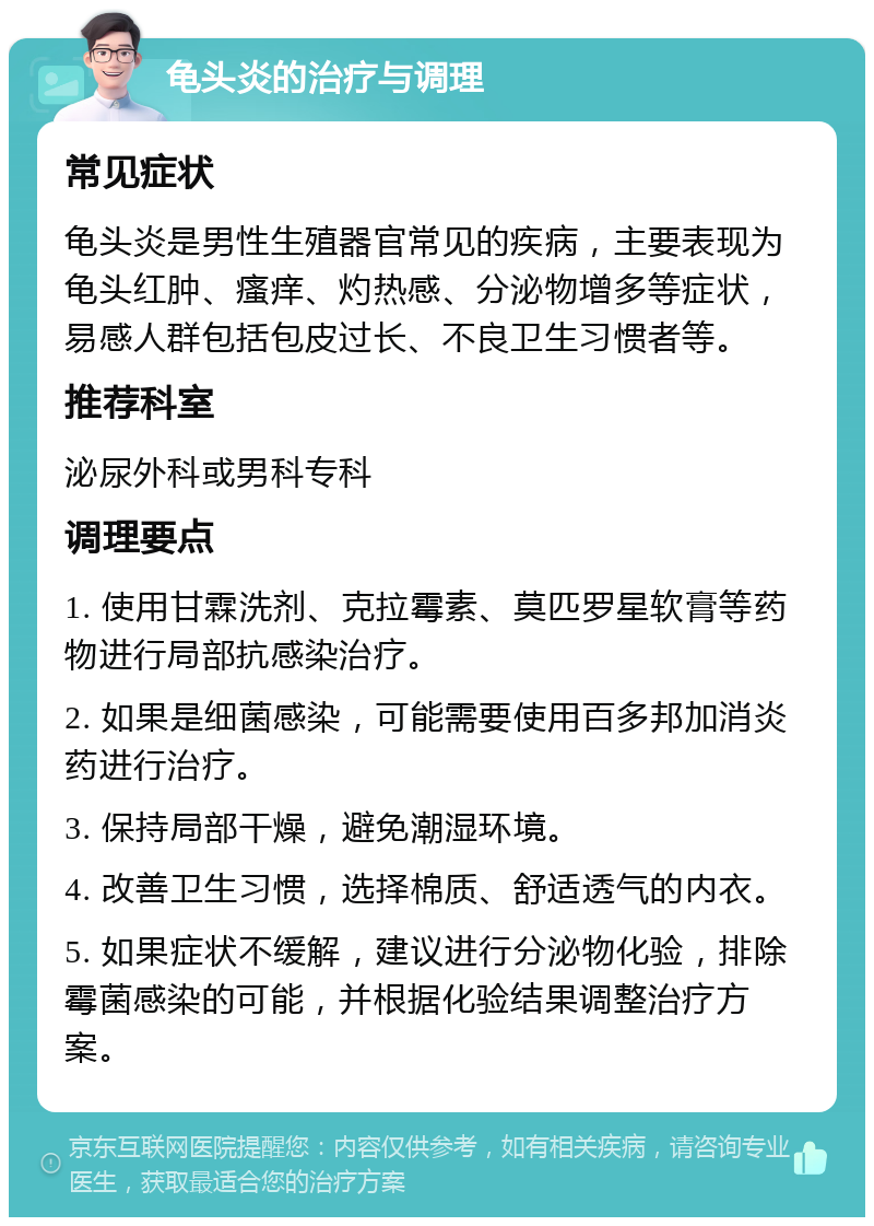 龟头炎的治疗与调理 常见症状 龟头炎是男性生殖器官常见的疾病，主要表现为龟头红肿、瘙痒、灼热感、分泌物增多等症状，易感人群包括包皮过长、不良卫生习惯者等。 推荐科室 泌尿外科或男科专科 调理要点 1. 使用甘霖洗剂、克拉霉素、莫匹罗星软膏等药物进行局部抗感染治疗。 2. 如果是细菌感染，可能需要使用百多邦加消炎药进行治疗。 3. 保持局部干燥，避免潮湿环境。 4. 改善卫生习惯，选择棉质、舒适透气的内衣。 5. 如果症状不缓解，建议进行分泌物化验，排除霉菌感染的可能，并根据化验结果调整治疗方案。