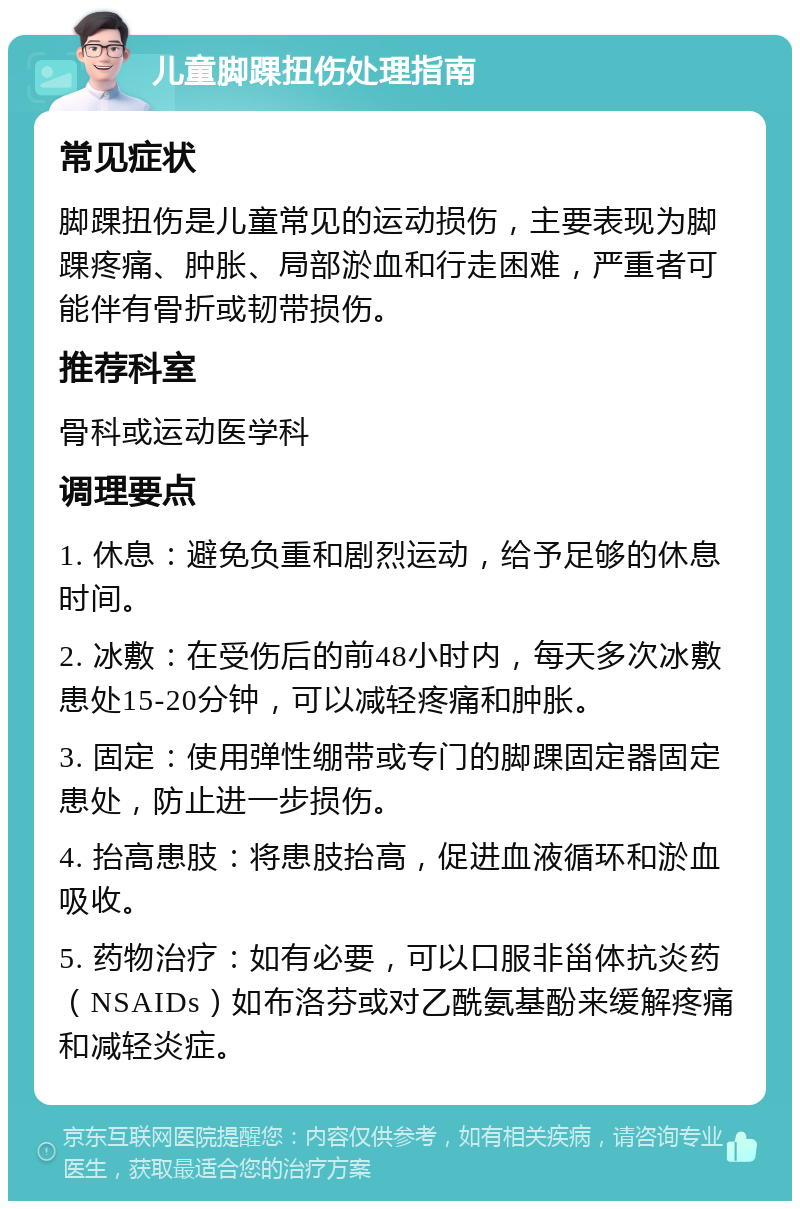 儿童脚踝扭伤处理指南 常见症状 脚踝扭伤是儿童常见的运动损伤，主要表现为脚踝疼痛、肿胀、局部淤血和行走困难，严重者可能伴有骨折或韧带损伤。 推荐科室 骨科或运动医学科 调理要点 1. 休息：避免负重和剧烈运动，给予足够的休息时间。 2. 冰敷：在受伤后的前48小时内，每天多次冰敷患处15-20分钟，可以减轻疼痛和肿胀。 3. 固定：使用弹性绷带或专门的脚踝固定器固定患处，防止进一步损伤。 4. 抬高患肢：将患肢抬高，促进血液循环和淤血吸收。 5. 药物治疗：如有必要，可以口服非甾体抗炎药（NSAIDs）如布洛芬或对乙酰氨基酚来缓解疼痛和减轻炎症。