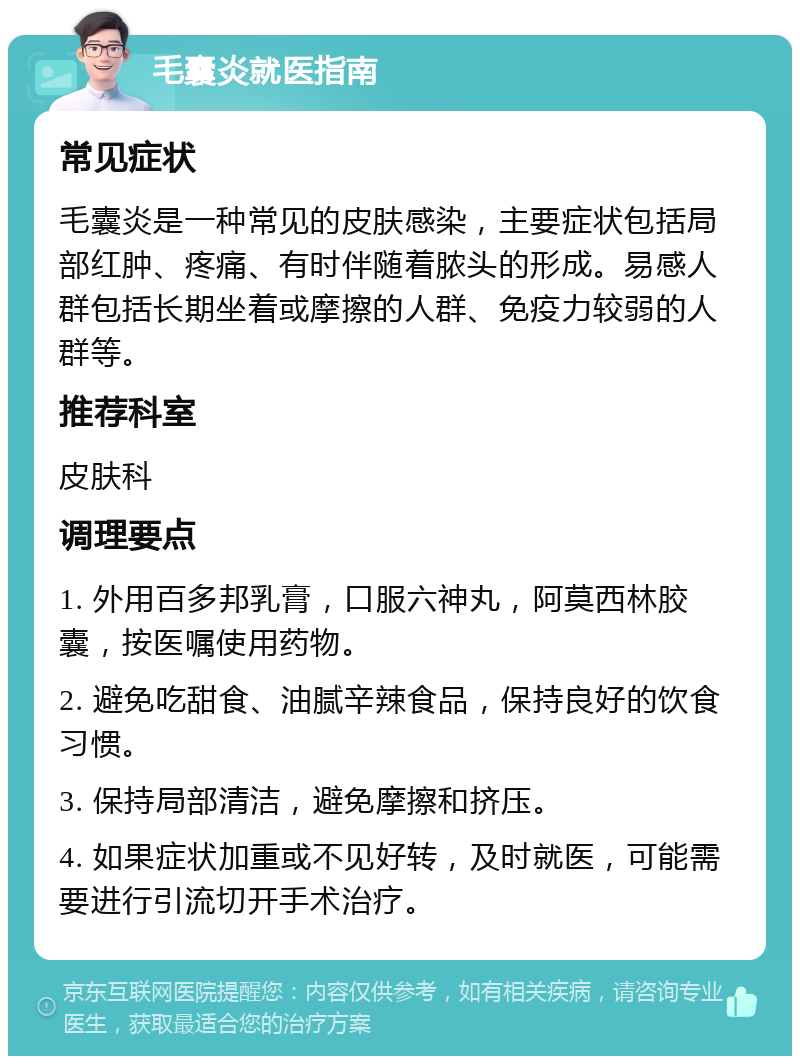 毛囊炎就医指南 常见症状 毛囊炎是一种常见的皮肤感染，主要症状包括局部红肿、疼痛、有时伴随着脓头的形成。易感人群包括长期坐着或摩擦的人群、免疫力较弱的人群等。 推荐科室 皮肤科 调理要点 1. 外用百多邦乳膏，口服六神丸，阿莫西林胶囊，按医嘱使用药物。 2. 避免吃甜食、油腻辛辣食品，保持良好的饮食习惯。 3. 保持局部清洁，避免摩擦和挤压。 4. 如果症状加重或不见好转，及时就医，可能需要进行引流切开手术治疗。