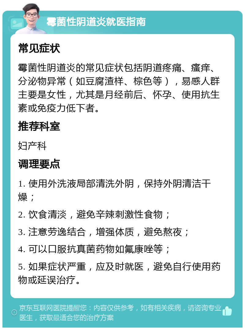 霉菌性阴道炎就医指南 常见症状 霉菌性阴道炎的常见症状包括阴道疼痛、瘙痒、分泌物异常（如豆腐渣样、棕色等），易感人群主要是女性，尤其是月经前后、怀孕、使用抗生素或免疫力低下者。 推荐科室 妇产科 调理要点 1. 使用外洗液局部清洗外阴，保持外阴清洁干燥； 2. 饮食清淡，避免辛辣刺激性食物； 3. 注意劳逸结合，增强体质，避免熬夜； 4. 可以口服抗真菌药物如氟康唑等； 5. 如果症状严重，应及时就医，避免自行使用药物或延误治疗。