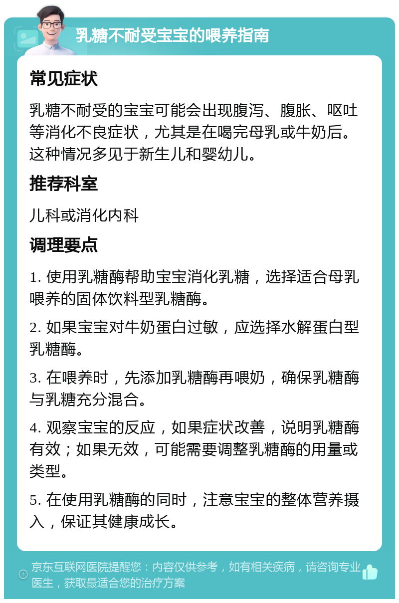 乳糖不耐受宝宝的喂养指南 常见症状 乳糖不耐受的宝宝可能会出现腹泻、腹胀、呕吐等消化不良症状，尤其是在喝完母乳或牛奶后。这种情况多见于新生儿和婴幼儿。 推荐科室 儿科或消化内科 调理要点 1. 使用乳糖酶帮助宝宝消化乳糖，选择适合母乳喂养的固体饮料型乳糖酶。 2. 如果宝宝对牛奶蛋白过敏，应选择水解蛋白型乳糖酶。 3. 在喂养时，先添加乳糖酶再喂奶，确保乳糖酶与乳糖充分混合。 4. 观察宝宝的反应，如果症状改善，说明乳糖酶有效；如果无效，可能需要调整乳糖酶的用量或类型。 5. 在使用乳糖酶的同时，注意宝宝的整体营养摄入，保证其健康成长。