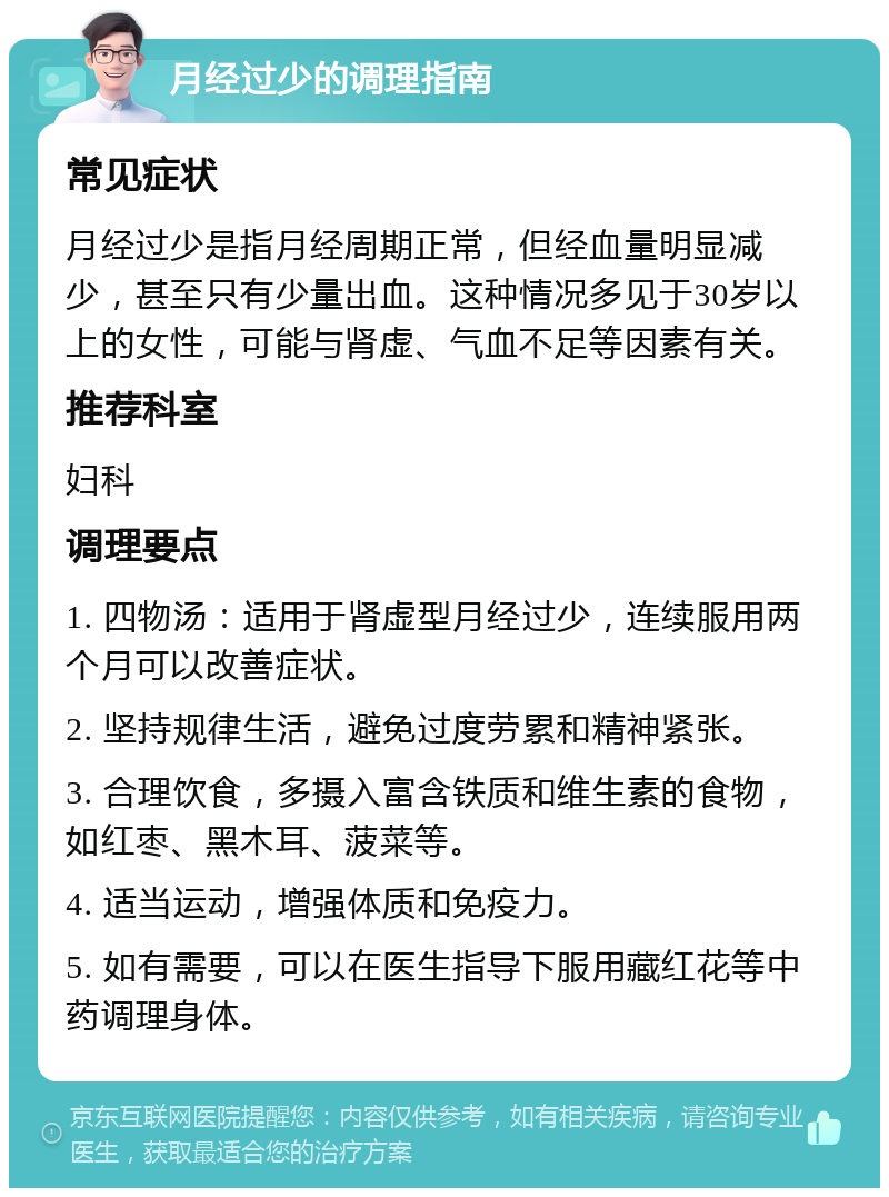 月经过少的调理指南 常见症状 月经过少是指月经周期正常，但经血量明显减少，甚至只有少量出血。这种情况多见于30岁以上的女性，可能与肾虚、气血不足等因素有关。 推荐科室 妇科 调理要点 1. 四物汤：适用于肾虚型月经过少，连续服用两个月可以改善症状。 2. 坚持规律生活，避免过度劳累和精神紧张。 3. 合理饮食，多摄入富含铁质和维生素的食物，如红枣、黑木耳、菠菜等。 4. 适当运动，增强体质和免疫力。 5. 如有需要，可以在医生指导下服用藏红花等中药调理身体。