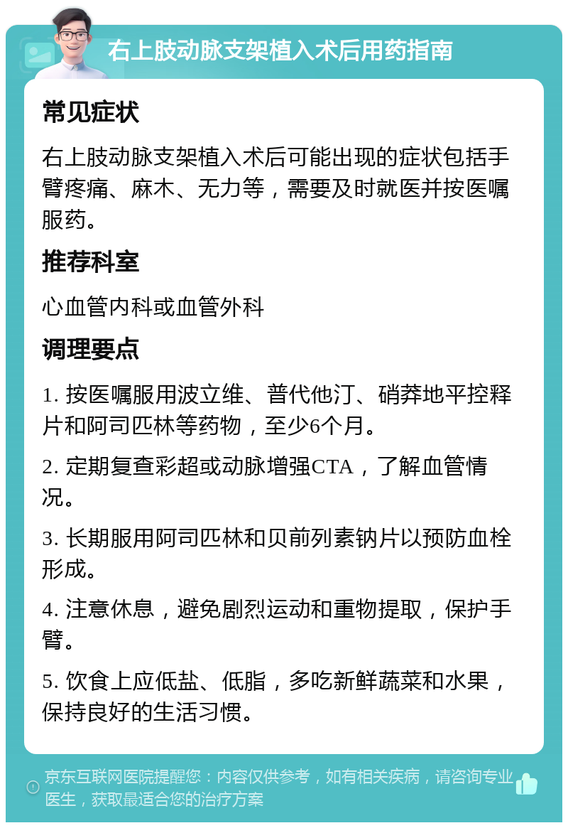 右上肢动脉支架植入术后用药指南 常见症状 右上肢动脉支架植入术后可能出现的症状包括手臂疼痛、麻木、无力等，需要及时就医并按医嘱服药。 推荐科室 心血管内科或血管外科 调理要点 1. 按医嘱服用波立维、普代他汀、硝莽地平控释片和阿司匹林等药物，至少6个月。 2. 定期复查彩超或动脉增强CTA，了解血管情况。 3. 长期服用阿司匹林和贝前列素钠片以预防血栓形成。 4. 注意休息，避免剧烈运动和重物提取，保护手臂。 5. 饮食上应低盐、低脂，多吃新鲜蔬菜和水果，保持良好的生活习惯。