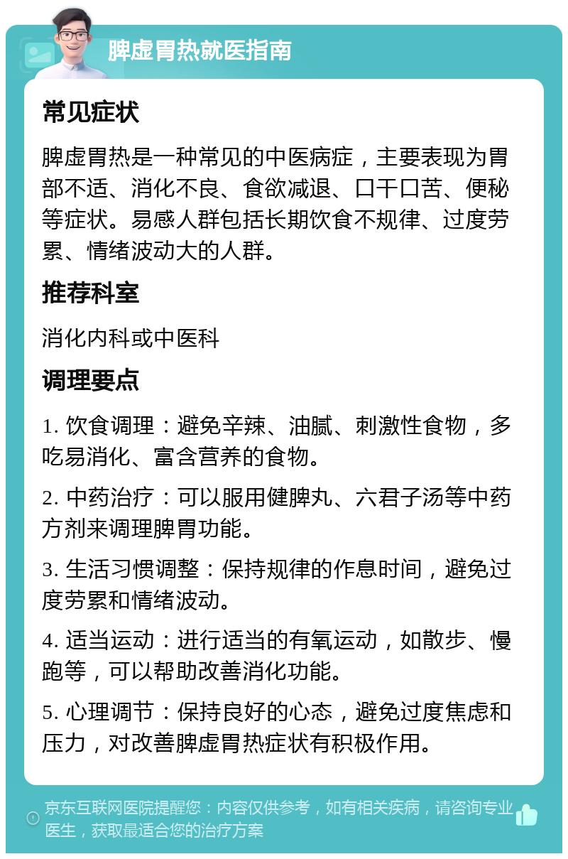 脾虚胃热就医指南 常见症状 脾虚胃热是一种常见的中医病症，主要表现为胃部不适、消化不良、食欲减退、口干口苦、便秘等症状。易感人群包括长期饮食不规律、过度劳累、情绪波动大的人群。 推荐科室 消化内科或中医科 调理要点 1. 饮食调理：避免辛辣、油腻、刺激性食物，多吃易消化、富含营养的食物。 2. 中药治疗：可以服用健脾丸、六君子汤等中药方剂来调理脾胃功能。 3. 生活习惯调整：保持规律的作息时间，避免过度劳累和情绪波动。 4. 适当运动：进行适当的有氧运动，如散步、慢跑等，可以帮助改善消化功能。 5. 心理调节：保持良好的心态，避免过度焦虑和压力，对改善脾虚胃热症状有积极作用。