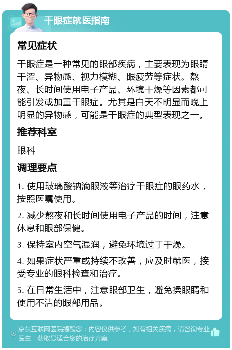 干眼症就医指南 常见症状 干眼症是一种常见的眼部疾病，主要表现为眼睛干涩、异物感、视力模糊、眼疲劳等症状。熬夜、长时间使用电子产品、环境干燥等因素都可能引发或加重干眼症。尤其是白天不明显而晚上明显的异物感，可能是干眼症的典型表现之一。 推荐科室 眼科 调理要点 1. 使用玻璃酸钠滴眼液等治疗干眼症的眼药水，按照医嘱使用。 2. 减少熬夜和长时间使用电子产品的时间，注意休息和眼部保健。 3. 保持室内空气湿润，避免环境过于干燥。 4. 如果症状严重或持续不改善，应及时就医，接受专业的眼科检查和治疗。 5. 在日常生活中，注意眼部卫生，避免揉眼睛和使用不洁的眼部用品。