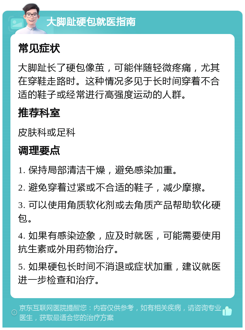 大脚趾硬包就医指南 常见症状 大脚趾长了硬包像茧，可能伴随轻微疼痛，尤其在穿鞋走路时。这种情况多见于长时间穿着不合适的鞋子或经常进行高强度运动的人群。 推荐科室 皮肤科或足科 调理要点 1. 保持局部清洁干燥，避免感染加重。 2. 避免穿着过紧或不合适的鞋子，减少摩擦。 3. 可以使用角质软化剂或去角质产品帮助软化硬包。 4. 如果有感染迹象，应及时就医，可能需要使用抗生素或外用药物治疗。 5. 如果硬包长时间不消退或症状加重，建议就医进一步检查和治疗。