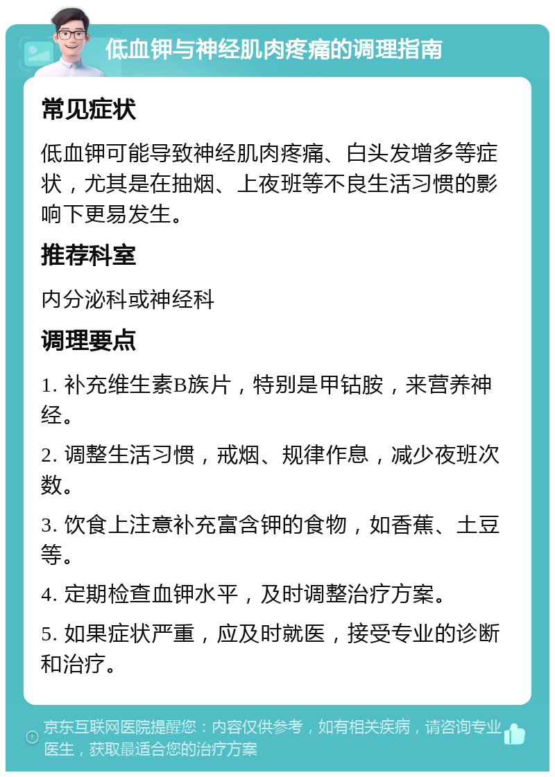 低血钾与神经肌肉疼痛的调理指南 常见症状 低血钾可能导致神经肌肉疼痛、白头发增多等症状，尤其是在抽烟、上夜班等不良生活习惯的影响下更易发生。 推荐科室 内分泌科或神经科 调理要点 1. 补充维生素B族片，特别是甲钴胺，来营养神经。 2. 调整生活习惯，戒烟、规律作息，减少夜班次数。 3. 饮食上注意补充富含钾的食物，如香蕉、土豆等。 4. 定期检查血钾水平，及时调整治疗方案。 5. 如果症状严重，应及时就医，接受专业的诊断和治疗。