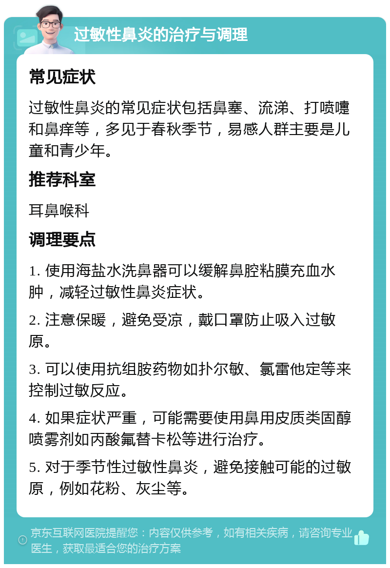 过敏性鼻炎的治疗与调理 常见症状 过敏性鼻炎的常见症状包括鼻塞、流涕、打喷嚏和鼻痒等，多见于春秋季节，易感人群主要是儿童和青少年。 推荐科室 耳鼻喉科 调理要点 1. 使用海盐水洗鼻器可以缓解鼻腔粘膜充血水肿，减轻过敏性鼻炎症状。 2. 注意保暖，避免受凉，戴口罩防止吸入过敏原。 3. 可以使用抗组胺药物如扑尔敏、氯雷他定等来控制过敏反应。 4. 如果症状严重，可能需要使用鼻用皮质类固醇喷雾剂如丙酸氟替卡松等进行治疗。 5. 对于季节性过敏性鼻炎，避免接触可能的过敏原，例如花粉、灰尘等。