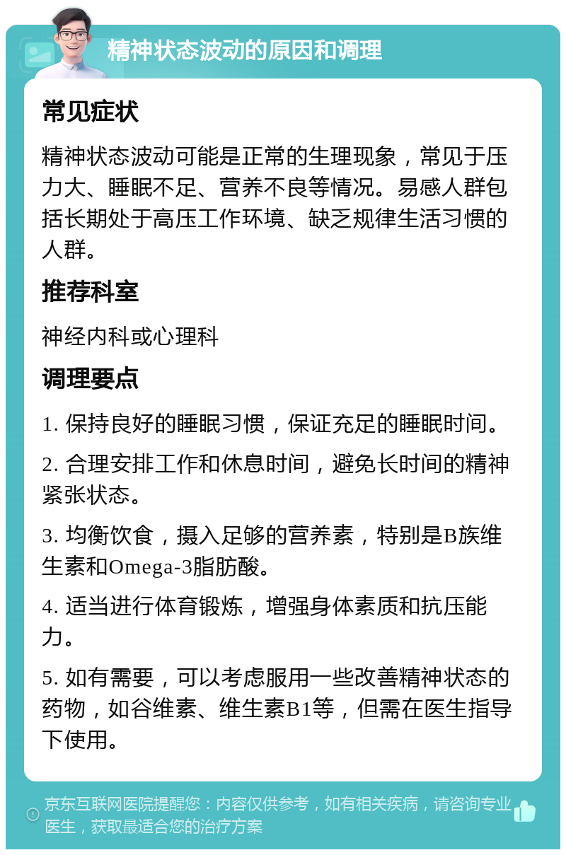 精神状态波动的原因和调理 常见症状 精神状态波动可能是正常的生理现象，常见于压力大、睡眠不足、营养不良等情况。易感人群包括长期处于高压工作环境、缺乏规律生活习惯的人群。 推荐科室 神经内科或心理科 调理要点 1. 保持良好的睡眠习惯，保证充足的睡眠时间。 2. 合理安排工作和休息时间，避免长时间的精神紧张状态。 3. 均衡饮食，摄入足够的营养素，特别是B族维生素和Omega-3脂肪酸。 4. 适当进行体育锻炼，增强身体素质和抗压能力。 5. 如有需要，可以考虑服用一些改善精神状态的药物，如谷维素、维生素B1等，但需在医生指导下使用。