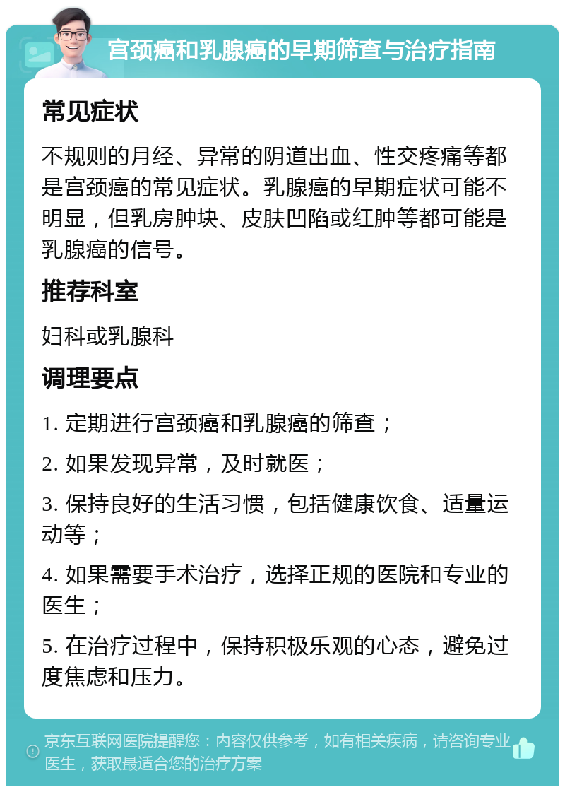 宫颈癌和乳腺癌的早期筛查与治疗指南 常见症状 不规则的月经、异常的阴道出血、性交疼痛等都是宫颈癌的常见症状。乳腺癌的早期症状可能不明显，但乳房肿块、皮肤凹陷或红肿等都可能是乳腺癌的信号。 推荐科室 妇科或乳腺科 调理要点 1. 定期进行宫颈癌和乳腺癌的筛查； 2. 如果发现异常，及时就医； 3. 保持良好的生活习惯，包括健康饮食、适量运动等； 4. 如果需要手术治疗，选择正规的医院和专业的医生； 5. 在治疗过程中，保持积极乐观的心态，避免过度焦虑和压力。