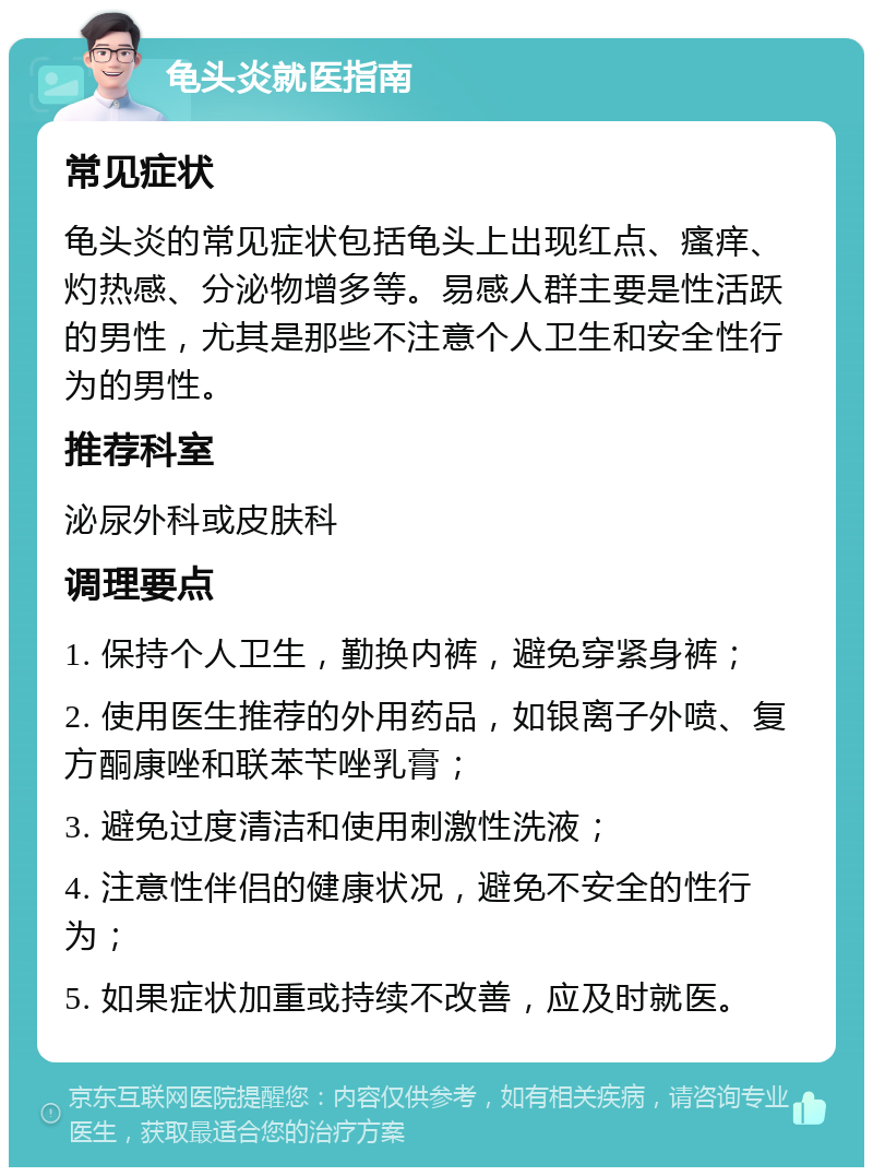 龟头炎就医指南 常见症状 龟头炎的常见症状包括龟头上出现红点、瘙痒、灼热感、分泌物增多等。易感人群主要是性活跃的男性，尤其是那些不注意个人卫生和安全性行为的男性。 推荐科室 泌尿外科或皮肤科 调理要点 1. 保持个人卫生，勤换内裤，避免穿紧身裤； 2. 使用医生推荐的外用药品，如银离子外喷、复方酮康唑和联苯苄唑乳膏； 3. 避免过度清洁和使用刺激性洗液； 4. 注意性伴侣的健康状况，避免不安全的性行为； 5. 如果症状加重或持续不改善，应及时就医。