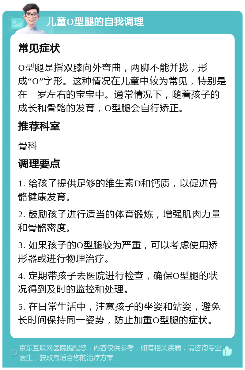 儿童O型腿的自我调理 常见症状 O型腿是指双膝向外弯曲，两脚不能并拢，形成“O”字形。这种情况在儿童中较为常见，特别是在一岁左右的宝宝中。通常情况下，随着孩子的成长和骨骼的发育，O型腿会自行矫正。 推荐科室 骨科 调理要点 1. 给孩子提供足够的维生素D和钙质，以促进骨骼健康发育。 2. 鼓励孩子进行适当的体育锻炼，增强肌肉力量和骨骼密度。 3. 如果孩子的O型腿较为严重，可以考虑使用矫形器或进行物理治疗。 4. 定期带孩子去医院进行检查，确保O型腿的状况得到及时的监控和处理。 5. 在日常生活中，注意孩子的坐姿和站姿，避免长时间保持同一姿势，防止加重O型腿的症状。