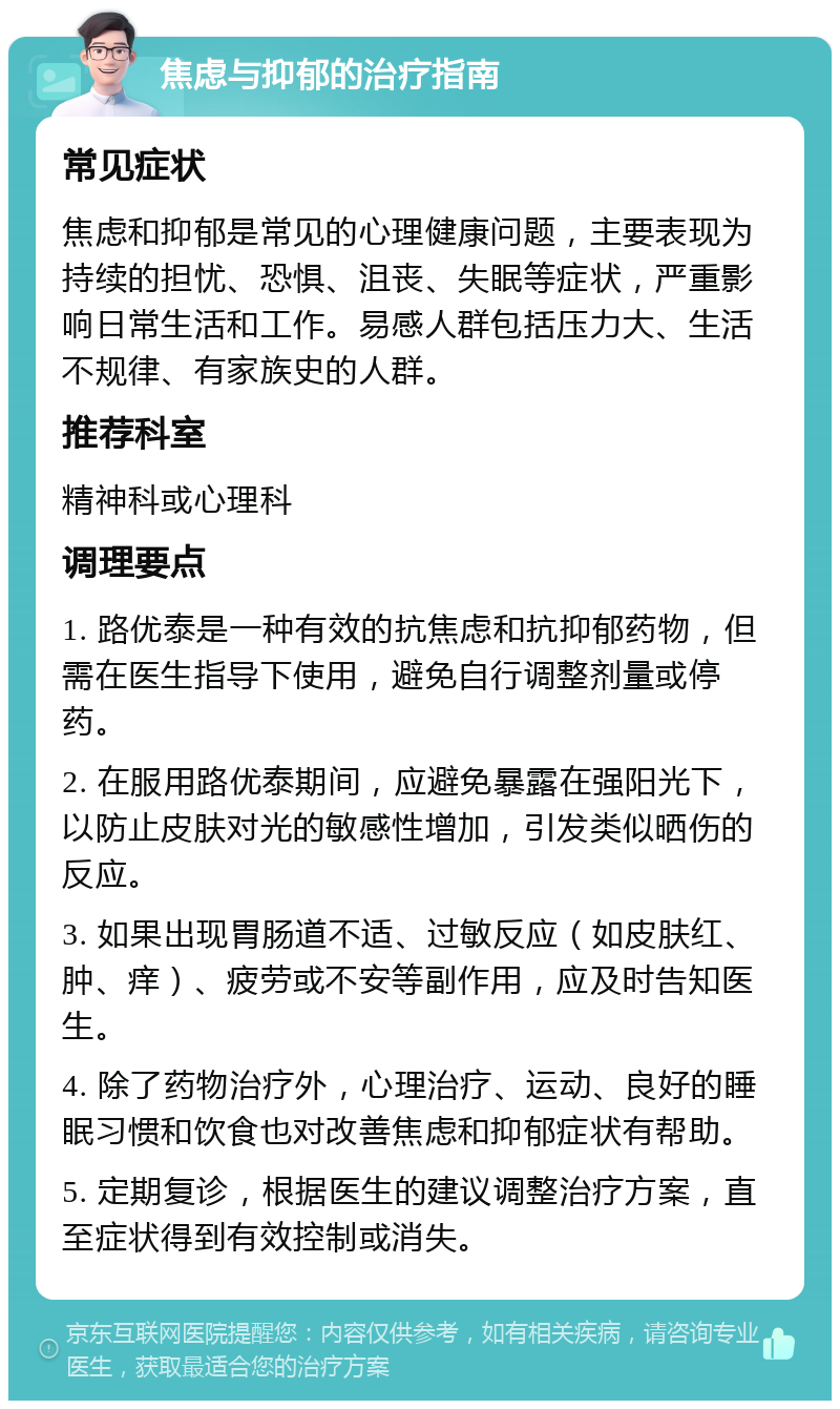 焦虑与抑郁的治疗指南 常见症状 焦虑和抑郁是常见的心理健康问题，主要表现为持续的担忧、恐惧、沮丧、失眠等症状，严重影响日常生活和工作。易感人群包括压力大、生活不规律、有家族史的人群。 推荐科室 精神科或心理科 调理要点 1. 路优泰是一种有效的抗焦虑和抗抑郁药物，但需在医生指导下使用，避免自行调整剂量或停药。 2. 在服用路优泰期间，应避免暴露在强阳光下，以防止皮肤对光的敏感性增加，引发类似晒伤的反应。 3. 如果出现胃肠道不适、过敏反应（如皮肤红、肿、痒）、疲劳或不安等副作用，应及时告知医生。 4. 除了药物治疗外，心理治疗、运动、良好的睡眠习惯和饮食也对改善焦虑和抑郁症状有帮助。 5. 定期复诊，根据医生的建议调整治疗方案，直至症状得到有效控制或消失。