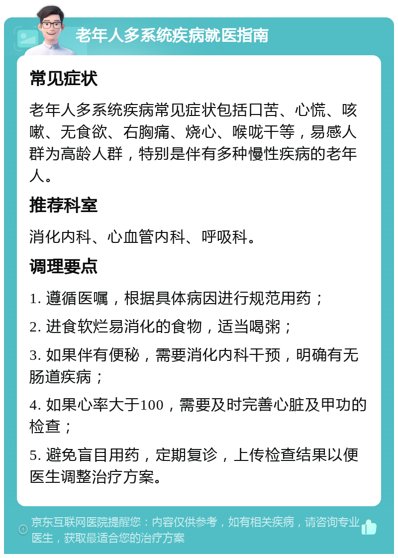 老年人多系统疾病就医指南 常见症状 老年人多系统疾病常见症状包括口苦、心慌、咳嗽、无食欲、右胸痛、烧心、喉咙干等，易感人群为高龄人群，特别是伴有多种慢性疾病的老年人。 推荐科室 消化内科、心血管内科、呼吸科。 调理要点 1. 遵循医嘱，根据具体病因进行规范用药； 2. 进食软烂易消化的食物，适当喝粥； 3. 如果伴有便秘，需要消化内科干预，明确有无肠道疾病； 4. 如果心率大于100，需要及时完善心脏及甲功的检查； 5. 避免盲目用药，定期复诊，上传检查结果以便医生调整治疗方案。