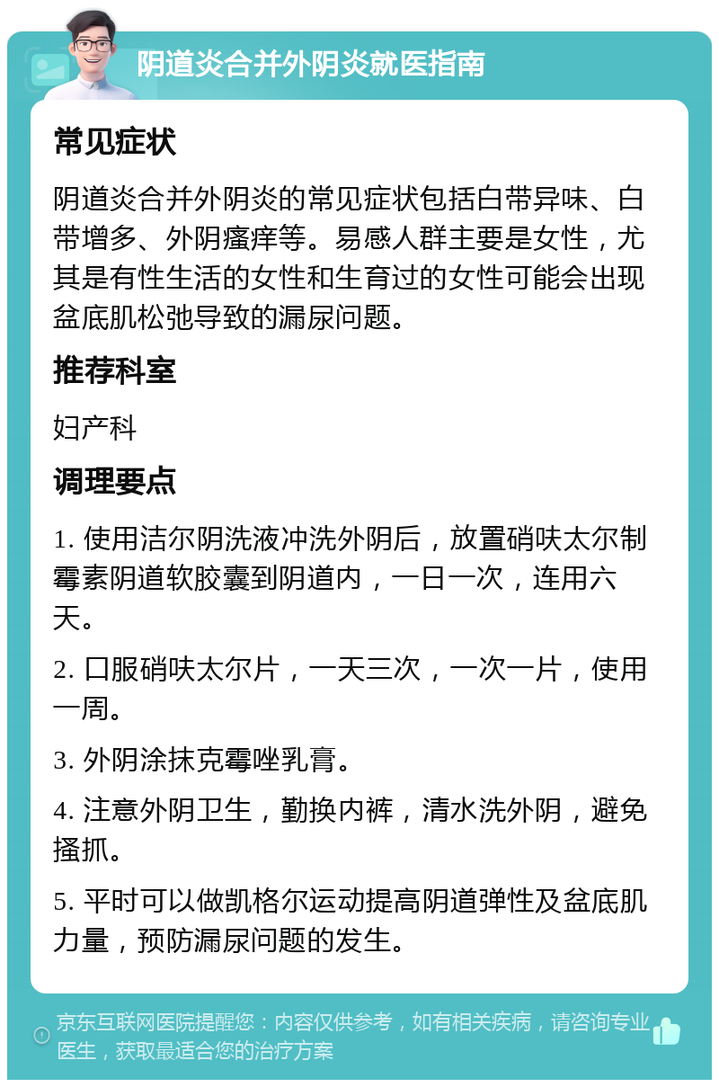 阴道炎合并外阴炎就医指南 常见症状 阴道炎合并外阴炎的常见症状包括白带异味、白带增多、外阴瘙痒等。易感人群主要是女性，尤其是有性生活的女性和生育过的女性可能会出现盆底肌松弛导致的漏尿问题。 推荐科室 妇产科 调理要点 1. 使用洁尔阴洗液冲洗外阴后，放置硝呋太尔制霉素阴道软胶囊到阴道内，一日一次，连用六天。 2. 口服硝呋太尔片，一天三次，一次一片，使用一周。 3. 外阴涂抹克霉唑乳膏。 4. 注意外阴卫生，勤换内裤，清水洗外阴，避免搔抓。 5. 平时可以做凯格尔运动提高阴道弹性及盆底肌力量，预防漏尿问题的发生。