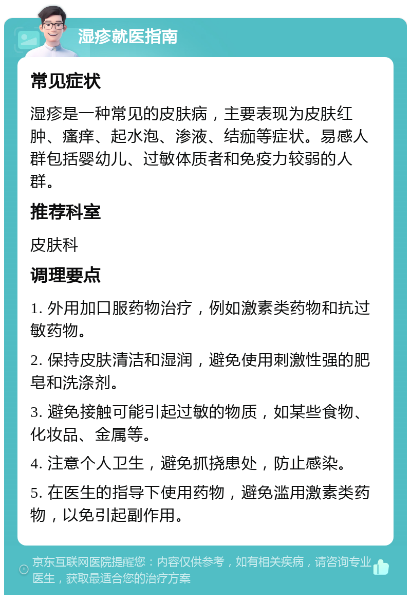 湿疹就医指南 常见症状 湿疹是一种常见的皮肤病，主要表现为皮肤红肿、瘙痒、起水泡、渗液、结痂等症状。易感人群包括婴幼儿、过敏体质者和免疫力较弱的人群。 推荐科室 皮肤科 调理要点 1. 外用加口服药物治疗，例如激素类药物和抗过敏药物。 2. 保持皮肤清洁和湿润，避免使用刺激性强的肥皂和洗涤剂。 3. 避免接触可能引起过敏的物质，如某些食物、化妆品、金属等。 4. 注意个人卫生，避免抓挠患处，防止感染。 5. 在医生的指导下使用药物，避免滥用激素类药物，以免引起副作用。