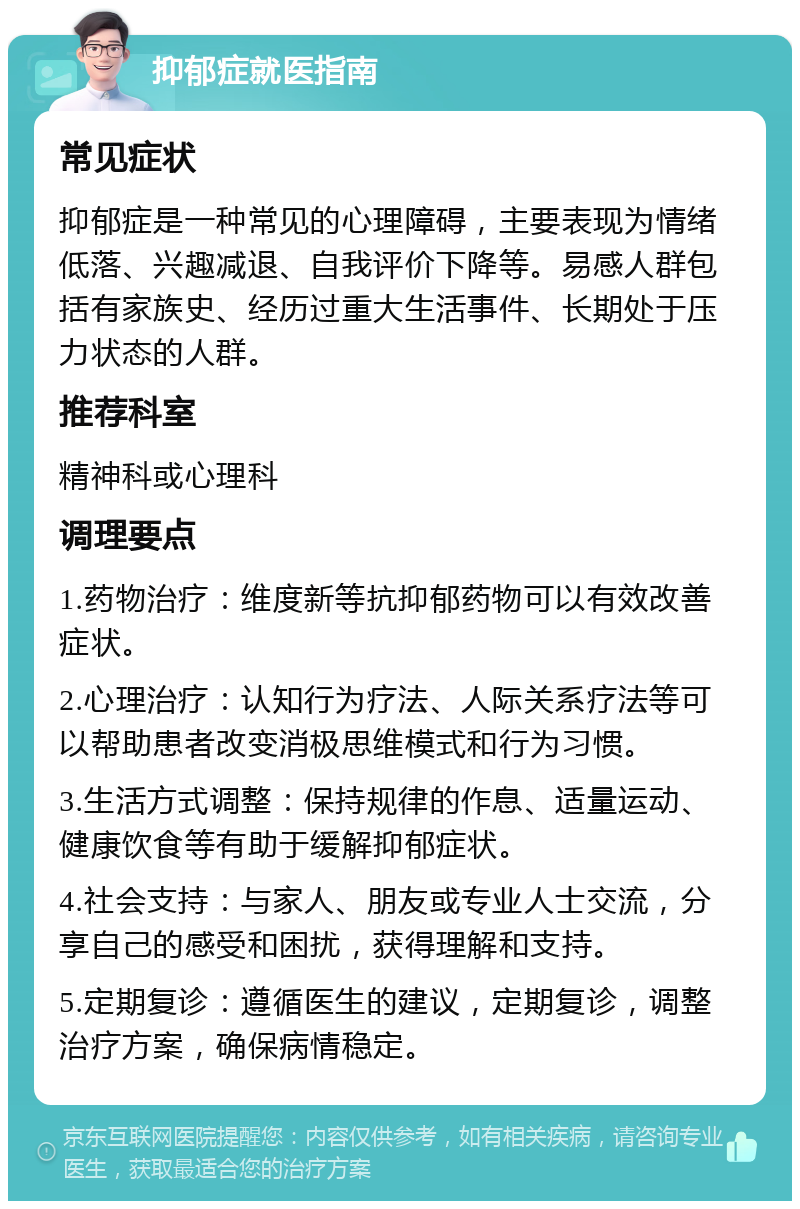 抑郁症就医指南 常见症状 抑郁症是一种常见的心理障碍，主要表现为情绪低落、兴趣减退、自我评价下降等。易感人群包括有家族史、经历过重大生活事件、长期处于压力状态的人群。 推荐科室 精神科或心理科 调理要点 1.药物治疗：维度新等抗抑郁药物可以有效改善症状。 2.心理治疗：认知行为疗法、人际关系疗法等可以帮助患者改变消极思维模式和行为习惯。 3.生活方式调整：保持规律的作息、适量运动、健康饮食等有助于缓解抑郁症状。 4.社会支持：与家人、朋友或专业人士交流，分享自己的感受和困扰，获得理解和支持。 5.定期复诊：遵循医生的建议，定期复诊，调整治疗方案，确保病情稳定。