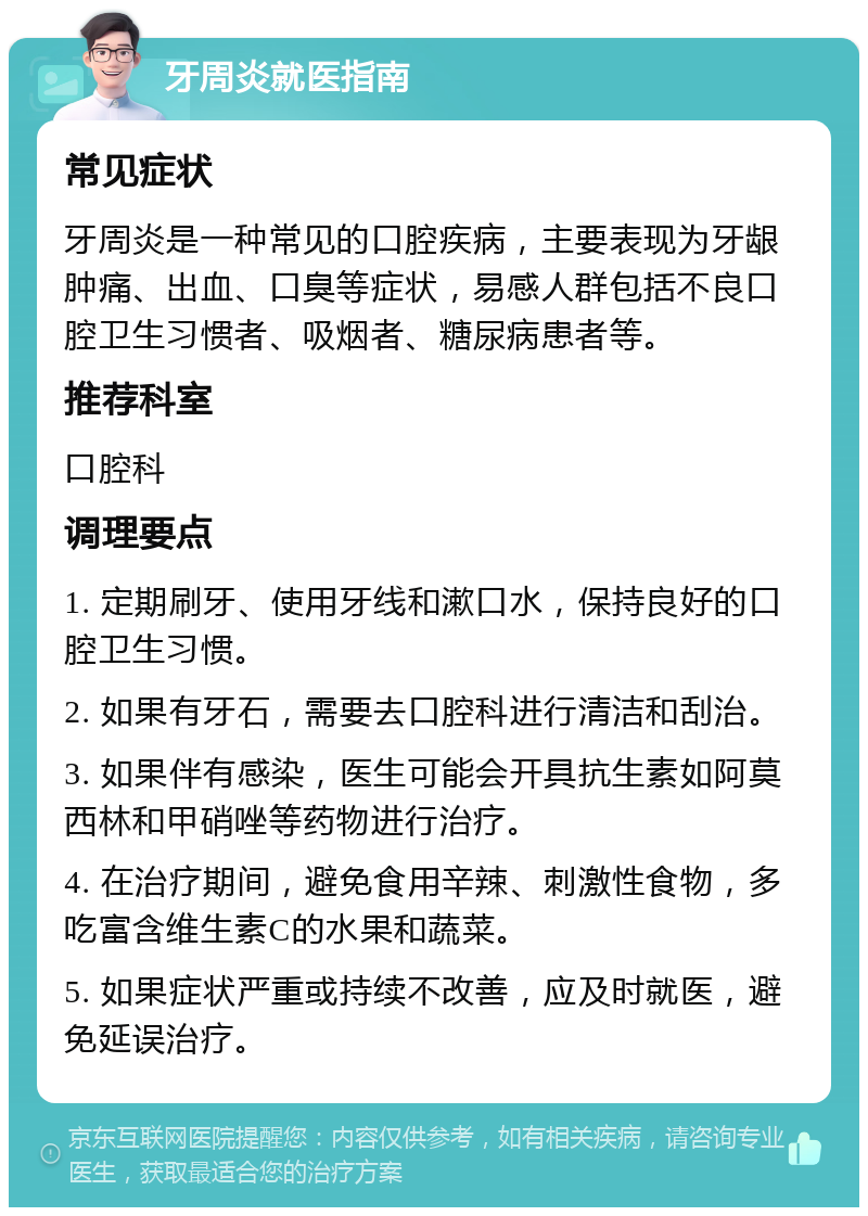 牙周炎就医指南 常见症状 牙周炎是一种常见的口腔疾病，主要表现为牙龈肿痛、出血、口臭等症状，易感人群包括不良口腔卫生习惯者、吸烟者、糖尿病患者等。 推荐科室 口腔科 调理要点 1. 定期刷牙、使用牙线和漱口水，保持良好的口腔卫生习惯。 2. 如果有牙石，需要去口腔科进行清洁和刮治。 3. 如果伴有感染，医生可能会开具抗生素如阿莫西林和甲硝唑等药物进行治疗。 4. 在治疗期间，避免食用辛辣、刺激性食物，多吃富含维生素C的水果和蔬菜。 5. 如果症状严重或持续不改善，应及时就医，避免延误治疗。