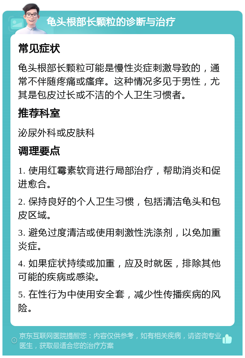 龟头根部长颗粒的诊断与治疗 常见症状 龟头根部长颗粒可能是慢性炎症刺激导致的，通常不伴随疼痛或瘙痒。这种情况多见于男性，尤其是包皮过长或不洁的个人卫生习惯者。 推荐科室 泌尿外科或皮肤科 调理要点 1. 使用红霉素软膏进行局部治疗，帮助消炎和促进愈合。 2. 保持良好的个人卫生习惯，包括清洁龟头和包皮区域。 3. 避免过度清洁或使用刺激性洗涤剂，以免加重炎症。 4. 如果症状持续或加重，应及时就医，排除其他可能的疾病或感染。 5. 在性行为中使用安全套，减少性传播疾病的风险。