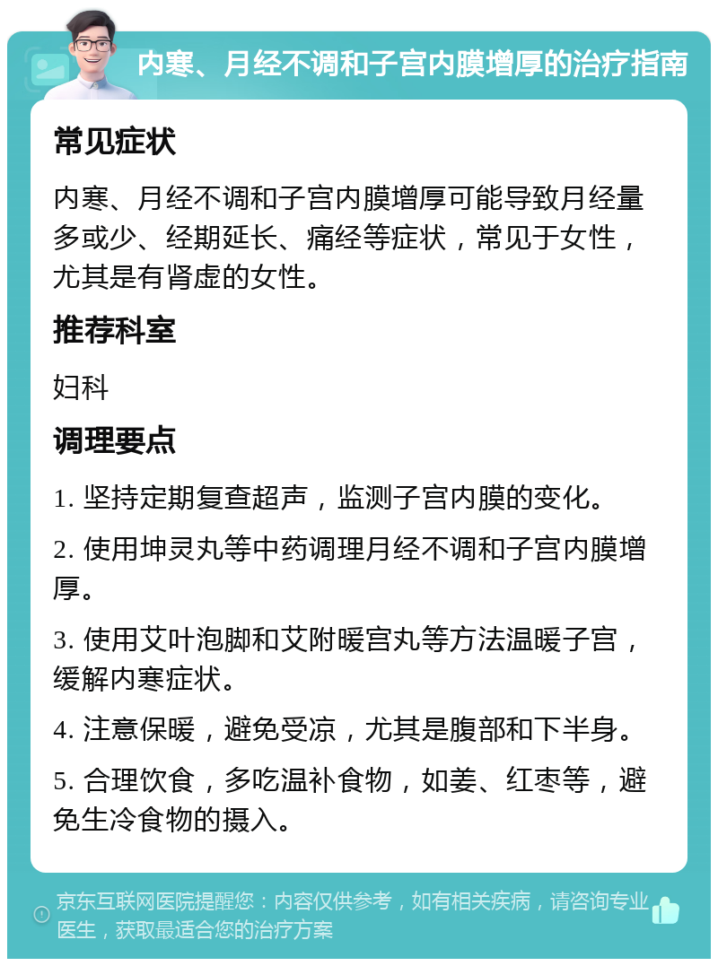 内寒、月经不调和子宫内膜增厚的治疗指南 常见症状 内寒、月经不调和子宫内膜增厚可能导致月经量多或少、经期延长、痛经等症状，常见于女性，尤其是有肾虚的女性。 推荐科室 妇科 调理要点 1. 坚持定期复查超声，监测子宫内膜的变化。 2. 使用坤灵丸等中药调理月经不调和子宫内膜增厚。 3. 使用艾叶泡脚和艾附暖宫丸等方法温暖子宫，缓解内寒症状。 4. 注意保暖，避免受凉，尤其是腹部和下半身。 5. 合理饮食，多吃温补食物，如姜、红枣等，避免生冷食物的摄入。