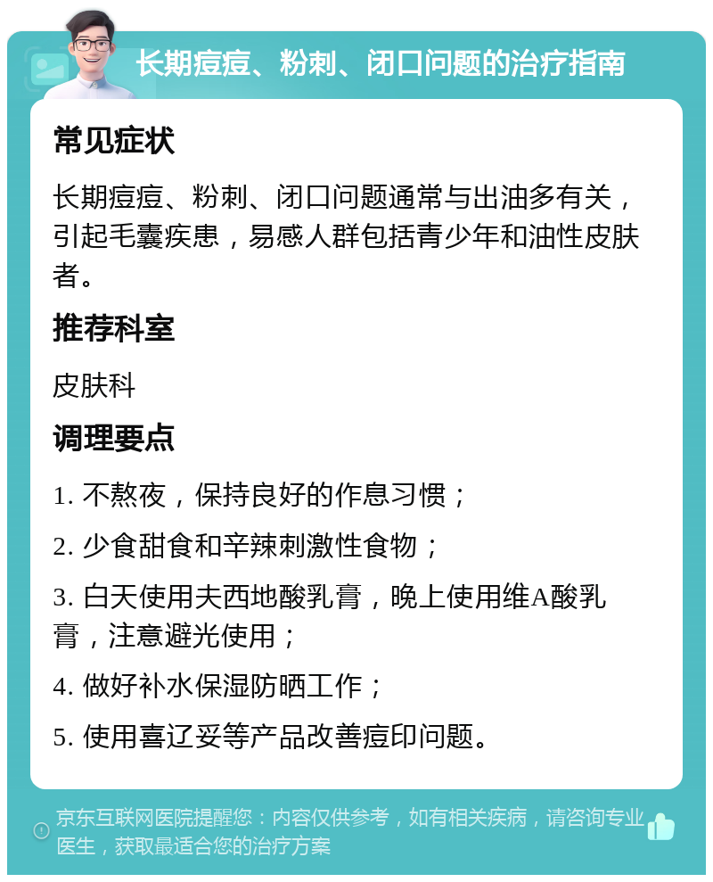 长期痘痘、粉刺、闭口问题的治疗指南 常见症状 长期痘痘、粉刺、闭口问题通常与出油多有关，引起毛囊疾患，易感人群包括青少年和油性皮肤者。 推荐科室 皮肤科 调理要点 1. 不熬夜，保持良好的作息习惯； 2. 少食甜食和辛辣刺激性食物； 3. 白天使用夫西地酸乳膏，晚上使用维A酸乳膏，注意避光使用； 4. 做好补水保湿防晒工作； 5. 使用喜辽妥等产品改善痘印问题。