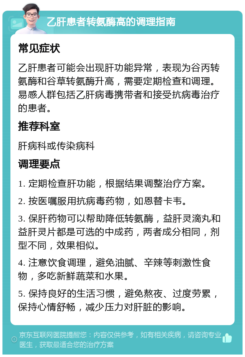 乙肝患者转氨酶高的调理指南 常见症状 乙肝患者可能会出现肝功能异常，表现为谷丙转氨酶和谷草转氨酶升高，需要定期检查和调理。易感人群包括乙肝病毒携带者和接受抗病毒治疗的患者。 推荐科室 肝病科或传染病科 调理要点 1. 定期检查肝功能，根据结果调整治疗方案。 2. 按医嘱服用抗病毒药物，如恩替卡韦。 3. 保肝药物可以帮助降低转氨酶，益肝灵滴丸和益肝灵片都是可选的中成药，两者成分相同，剂型不同，效果相似。 4. 注意饮食调理，避免油腻、辛辣等刺激性食物，多吃新鲜蔬菜和水果。 5. 保持良好的生活习惯，避免熬夜、过度劳累，保持心情舒畅，减少压力对肝脏的影响。