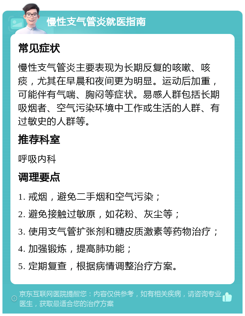 慢性支气管炎就医指南 常见症状 慢性支气管炎主要表现为长期反复的咳嗽、咳痰，尤其在早晨和夜间更为明显。运动后加重，可能伴有气喘、胸闷等症状。易感人群包括长期吸烟者、空气污染环境中工作或生活的人群、有过敏史的人群等。 推荐科室 呼吸内科 调理要点 1. 戒烟，避免二手烟和空气污染； 2. 避免接触过敏原，如花粉、灰尘等； 3. 使用支气管扩张剂和糖皮质激素等药物治疗； 4. 加强锻炼，提高肺功能； 5. 定期复查，根据病情调整治疗方案。