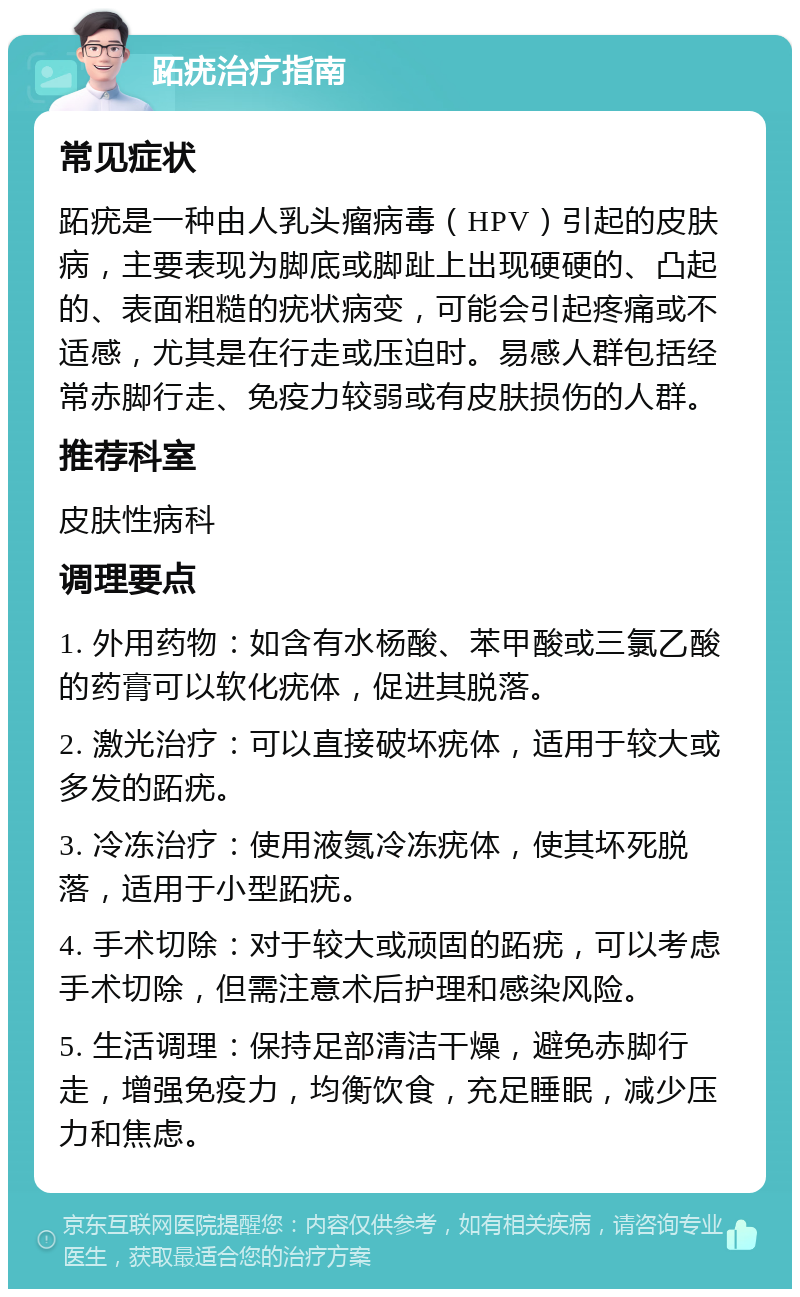 跖疣治疗指南 常见症状 跖疣是一种由人乳头瘤病毒（HPV）引起的皮肤病，主要表现为脚底或脚趾上出现硬硬的、凸起的、表面粗糙的疣状病变，可能会引起疼痛或不适感，尤其是在行走或压迫时。易感人群包括经常赤脚行走、免疫力较弱或有皮肤损伤的人群。 推荐科室 皮肤性病科 调理要点 1. 外用药物：如含有水杨酸、苯甲酸或三氯乙酸的药膏可以软化疣体，促进其脱落。 2. 激光治疗：可以直接破坏疣体，适用于较大或多发的跖疣。 3. 冷冻治疗：使用液氮冷冻疣体，使其坏死脱落，适用于小型跖疣。 4. 手术切除：对于较大或顽固的跖疣，可以考虑手术切除，但需注意术后护理和感染风险。 5. 生活调理：保持足部清洁干燥，避免赤脚行走，增强免疫力，均衡饮食，充足睡眠，减少压力和焦虑。